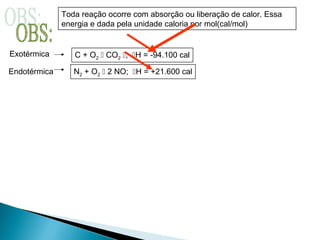 Toda reação ocorre com absorção ou liberação de calor. Essa
energia e dada pela unidade caloria por mol(cal/mol)
Exotérmica
Endotérmica
C + O2  CO2 ; H = -94.100 cal
N2 + O2  2 NO; H = +21.600 cal
 