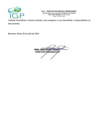 I G P – INSTITUTO DE GESTAO E PRESERVAÇÃO.
Rua Silva Jardim, 314– Centro CEP: 47.800-020 - Barreiras/BA
CNPJ: 28.688.789/0001-34 / I.M. 17.373
Fone: 77-3021-1054
medidas necessárias, inclusive judiciais, para assegurar a sua idoneidade e responsabilizar os
denunciantes.
Barreiras, Bahia 25 de abril de 2024
 
