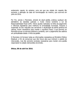 andamento regular do certame, uma vez que seu objeto diz respeito tão
somente a alteração da data de homologação do mesmo, que ocorrerá em
julho de 2016.
Por fim, jamais o Município, através da atual gestão, praticou qualquer ato
atentatório às decisões judiciais e muito menos contrário a Lei de
Responsabilidade Fiscal (LRF). Vários ajustes realizados na folha de pagamento
e reformas legislativas para melhoria na arrecadação municipal, inclusive a
suspensão do dos reajustes aos servidores e atualização da planta genérica de
valores, foram necessários para manter o equilíbrio fiscal, o que permitiu ao
Município prover os serviços públicos a contento, com o pagamento dos salários
em pontualidade desde o início da gestão.
O Município irá fornecer todas as informações necessárias ao Ministério Público
Estadual, a fim de comprovar que não houve atos que motivem o pedido de
intervenção, mas tão somente condutas necessárias para manter uma gestão
responsável no estado democrático de direito.
Ilhéus, 08 de abril de 2016.
 