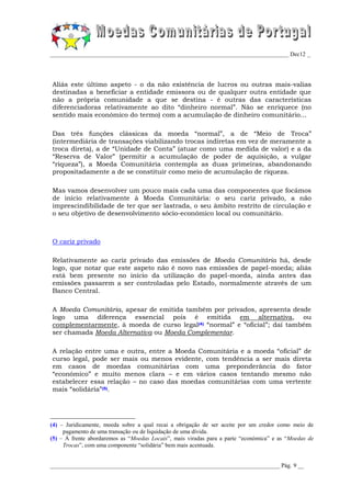 _________________________________________________________________________________ Dec12 _




Aliás este último aspeto - o da não existência de lucros ou outras mais-valias
destinadas a beneficiar a entidade emissora ou de qualquer outra entidade que
não a própria comunidade a que se destina - é outras das características
diferenciadoras relativamente ao dito “dinheiro normal”. Não se enriquece (no
sentido mais económico do termo) com a acumulação de dinheiro comunitário...

Das três funções clássicas da moeda “normal”, a de “Meio de Troca”
(intermediária de transações viabilizando trocas indiretas em vez de meramente a
troca direta), a de “Unidade de Conta” (atuar como uma medida de valor) e a da
“Reserva de Valor” (permitir a acumulação de poder de aquisição, a vulgar
“riqueza”), a Moeda Comunitária contempla as duas primeiras, abandonando
propositadamente a de se constituir como meio de acumulação de riqueza.

Mas vamos desenvolver um pouco mais cada uma das componentes que focámos
de início relativamente à Moeda Comunitária: o seu cariz privado, a não
imprescindibilidade de ter que ser lastrada, o seu âmbito restrito de circulação e
o seu objetivo de desenvolvimento sócio-económico local ou comunitário.



O cariz privado

Relativamente ao cariz privado das emissões de Moeda Comunitária há, desde
logo, que notar que este aspeto não é novo nas emissões de papel-moeda; aliás
está bem presente no início da utilização do papel-moeda, ainda antes das
emissões passarem a ser controladas pelo Estado, normalmente através de um
Banco Central.

A Moeda Comunitária, apesar de emitida também por privados, apresenta desde
logo uma diferença essencial pois é emitida em alternativa, ou
complementarmente, à moeda de curso legal(4) “normal” e “oficial”; daí também
ser chamada Moeda Alternativa ou Moeda Complementar.

A relação entre uma e outra, entre a Moeda Comunitária e a moeda “oficial” de
curso legal, pode ser mais ou menos evidente, com tendência a ser mais direta
em casos de moedas comunitárias com uma preponderância do fator
“económico” e muito menos clara – e em vários casos tentando mesmo não
estabelecer essa relação – no caso das moedas comunitárias com uma vertente
mais “solidária”(5).




(4) – Juridicamente, moeda sobre a qual recai a obrigação de ser aceite por um credor como meio de
     pagamento de uma transação ou de liquidação de uma dívida.
(5) – Á frente abordaremos as “Moedas Locais”, mais viradas para a parte “económica” e as “Moedas de
     Trocas”, com uma componente “solidária” bem mais acentuada.


______________________________________________________________________________ Pág. 9 __
 