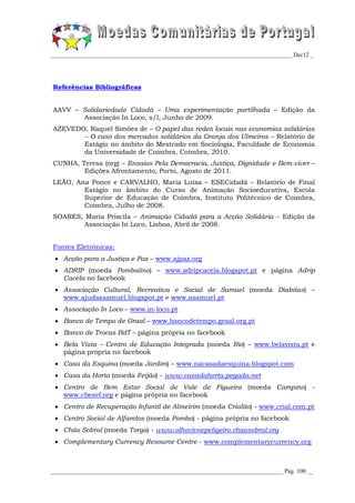 _________________________________________________________________________________ Dec12 _




Referências Bibliográficas


AAVV – Solidariedade Cidadã – Uma experimentação partilhada – Edição da
       Associação In Loco, s/l, Junho de 2009.
AZEVEDO, Raquel Simões de – O papel das redes locais nas economias solidárias
       – O caso dos mercados solidários da Granja dos Ulmeiros – Relatório de
       Estágio no âmbito do Mestrado em Sociologia, Faculdade de Economia
       da Universidade de Coimbra, Coimbra, 2010.
CUNHA, Teresa (org) – Ensaios Pela Democracia, Justiça, Dignidade e Bem-viver –
        Edições Afrontamento, Porto, Agosto de 2011.
LEÃO, Ana Ponce e CARVALHO, Maria Luísa – ESECidadã – Relatório de Final
        Estágio no âmbito do Curso de Animação Socioeducativa, Escola
        Superior de Educação de Coimbra, Instituto Politécnico de Coimbra,
        Coimbra, Julho de 2008.
SOARES, Maria Priscila – Animação Cidadã para a Acção Solidária – Edição da
        Associação In Loco, Lisboa, Abril de 2008.


Fontes Eletrónicas:
  Acção para a Justiça e Paz – www.ajpaz.org
  ADRIP (moeda Pombalino) – www.adripcacela.blogspot.pt e página Adrip
   Cacela no facebook
  Associação Cultural, Recreativa e Social de Samuel (moeda Diabitas) –
   www.ajudassamuel.blogspot.pt e www.asamuel.pt
  Associação In Loco – www.in-loco.pt
  Banco de Tempo de Graal – www.bancodetempo.graal.org.pt
  Banco de Trocas BdT – página própria no facebook
  Bela Vista – Centro de Educação Integrada (moeda Rio) – www.belavista.pt e
   página própria no facebook
  Casa da Esquina (moeda Jardim) – www.nacasadaesquina.blogspot.com
  Casa da Horta (moeda Feijão) - www.casadahorta.pegada.net
  Centro de Bem Estar Social de Vale de Figueira (moeda Campino) -
   www.cbesvf.org e página própria no facebook
  Centro de Recuperação Infantil de Almeirim (moeda Crialito) - www.crial.com.pt
  Centro Social de Alfarelos (moeda Pomba) - página própria no facebook
  Chão Sobral (moeda Torga) - www.olhovivoepeligeiro.chaosobral.org
  Complementary Currency Resource Centre - www.complementarycurrency.org



______________________________________________________________________________ Pág. 100 __
 
