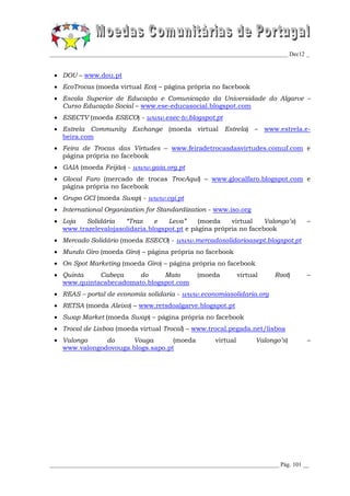 _________________________________________________________________________________ Dec12 _


  DOU – www.dou.pt
  EcoTrocas (moeda virtual Eco) – página própria no facebook
  Escola Superior de Educação e Comunicação da Universidade do Algarve –
   Curso Educação Social – www.ese-educasocial.blogspot.com
  ESECTV (moeda ESECO) - www.esec-tv.blogspot.pt
  Estrela Community Exchange (moeda virtual Estrela) – www.estrela.e-
   beira.com
  Feira de Trocas das Virtudes – www.feiradetrocasdasvirtudes.comuf.com e
   página própria no facebook
  GAIA (moeda Feijão) - www.gaia.org.pt
  Glocal Faro (mercado de trocas TrocAquí) – www.glocalfaro.blogspot.com e
   página própria no facebook
  Grupo GCI (moeda Swap) - www.cgi.pt
  International Organization for Standardization - www.iso.org
  Loja  Solidária    “Traz     e   Leva”     (moeda    virtual    Valongo’s)            –
   www.trazelevalojasolidaria.blogspot.pt e página própria no facebook
  Mercado Solidário (moeda ESECO) - www.mercadosolidarioasept.blogspot.pt
  Mundo Giro (moeda Giro) – página própria no facebook
  On Spot Marketing (moeda Giro) – página própria no facebook
  Quinta    Cabeça    do      Mato                (moeda          virtual    Root)      –
   www.quintacabecadomato.blogspot.com
  REAS – portal de economía solidaria - www.economiasolidaria.org
  RETSA (moeda Aleixo) – www.retsdoalgarve.blogspot.pt
  Swap Market (moeda Swap) – página própria no facebook
  Trocal de Lisboa (moeda virtual Trocal) – www.trocal.pegada.net/lisboa
  Valongo     do     Vouga        (moeda                virtual         Valongo’s)      –
   www.valongodovouga.blogs.sapo.pt




______________________________________________________________________________ Pág. 101 __
 