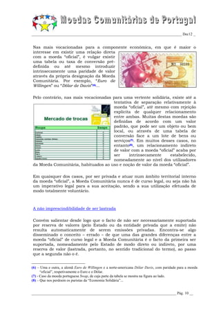 _________________________________________________________________________________ Dec12 _


Nas mais vocacionadas para a componente económica, em que é maior o
interesse em existir uma relação direta
com a moeda “oficial”, é vulgar existir
uma tabela ou taxa de conversão pré-
definida ou até mesmo introduzir
intrinsecamente uma paridade de valor
através da própria designação da Moeda
Comunitária. Por exemplo, “Euro de
Willingen” ou “Dólar de Davis”(6)...

Pelo contrário, nas mais vocacionadas para uma vertente solidária, existe até a
                                      tentativa de separação relativamente à
                                      moeda “oficial”, até mesmo com rejeição
                                      explícita de qualquer relacionamento
                                      entre ambas. Muitas destas moedas são
                                      definidas de acordo com um valor
                                      padrão, que pode ser um objeto ou bem
                                      local, ou através de uma tabela de
                                      conversão face a um lote de bens ou
                                      serviços(7). Em muitos desses casos, no
                                      entanto(8), um relacionamento indireto
                                      de valor com a moeda “oficial” acaba por
                                      ser     intrinsecamente     estabelecido,
                                      nomeadamente ao nível dos utilizadores
da Moeda Comunitária, habituados ao uso e noção de valor da moeda “oficial”.

Em quaisquer dos casos, por ser privada e atuar num âmbito territorial interno
da moeda “oficial”, a Moeda Comunitária nunca é de curso legal, ou seja não há
um imperativo legal para a sua aceitação, sendo a sua utilização efetuada de
modo totalmente voluntário.



A não imprescindibilidade de ser lastrada

Convém salientar desde logo que o facto de não ser necessariamente suportada
por reserva de valores (pelo Estado ou da entidade privada que a emite) não
resulta automaticamente de serem emissões privadas. Encontra-se algo
disseminado o conceito – errado – de que uma das grandes diferenças entre a
moeda “oficial” de curso legal e a Moeda Comunitária é o facto da primeira ser
suportada, nomeadamente pelo Estado de modo direto ou indireto, por uma
reserva de valor (lastrada, portanto, no sentido tradicional do termo), ao passo
que a segunda não o é.


(6) – Uma e outra, a alemã Euro de Willingen e a norte-americana Dólar Davis, com paridade para a moeda
      “oficial”, respetivamente o Euro e o Dólar.
(7) - Caso da moeda portuguesa Swap, de cuja parte da tabela se mostra na figura ao lado.
(8) – Que nos perdoem os puristas da “Economia Solidária”...


______________________________________________________________________________ Pág. 10 __
 