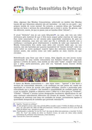 _________________________________________________________________________________ Dec12 _




Aliás, algumas das Moedas Comunitárias, sobretudo no âmbito das Moedas
Locais (de que falaremos adiante) são até lastradas - no todo ou em parte – por
própria moeda de curso normal. No entanto, a maioria delas são “lastradas”
apenas em bens e serviços da comunidade que a emite e aceita. Na génese, não
tão diferente, assim, do que se passa com as moedas ditas “oficiais”...

O atual ”dinheiro” tem já um cariz fiduciário(9), ou seja, não tem um valor
intrínseco pelo material de que é feito (nem sequer pelas reservas de valor que
lhes estão associadas ou até mesmo pela capacidade económica do país ou
entidade emissora), mas sim um valor que lhe é atribuído de acordo com a
confiança e aceitação geral relativamente à medida de valor que representa. A
Moeda Comunitária leva ainda mais além este conceito dado que, na sua
maioria, não são lastradas por quantia equivalente de “moeda normal”, valor em
metal nobre ou outro qualquer suporte típico dos sistemas monetários, mas,
mesmo assim, são aceites como um valor padrão no meio restrito em que
circulam.

Relembrando uma frase que não é nossa, dizia alguém em tom jocoso numa
apresentação de uma moeda comunitária nos Estados Unidos que, seguindo
apenas o critério do lastro, essa moeda ao não valer “nada”, sempre valia mais
que o dólar norte-americano, pois este era “lastrado numa enorme dívida
nacional” (10)...




O lastro da Moeda Comunitária é - não raras vezes - “apenas” o dos bens e
serviços da comunidade aderente, o da confiança em que possa ser usada em
aquisições ou trocas de acordo com regras definidas, aceites e praticadas pela
comunidade que a utiliza(11). Daí também a possibilidade da unidade padrão ser
a que se estipule, fugindo a clássicos como o Dólar ou o Euro para as “Unidade”,
“Crédito”, “Talento” e muitas outras designações localmente significativas ou até
para sistemas radicalmente diferentes em termos de moeda, como é o caso da
utilização de sistemas com base em unidades de tempo, normalmente ligadas à
quantidade (temporal) de trabalho que pretende valorizar(12).

(9) – Significa “baseado na confiança”.
(10) – É uma perspetiva jocosa, claro; mas a dívida pública ascendia a quase 15 biliões de dólares em finais de
      2011, um valor perto dos 100% do PIB norte-americano. Estima-se circularem nos EUA cerca de 600
      biliões de dólares, mas... percebe-se a ideia!
(11) - Parafraseando a conhecida “In God We Trust” das notas de dólar norte-americano, a inscrição “In Each
      Other We Trust” das cédulas do Dólar de Humbolt County, tal como em várias outras moedas
      comunitárias do continente norte-americano, é bem ilustrativa.
(12) - Caso da Hora Tamworth canadiana.


______________________________________________________________________________ Pág. 11 __
 