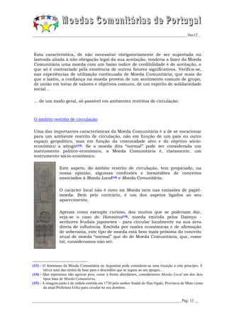 _________________________________________________________________________________ Dec12 _




Esta característica, de não necessitar obrigatoriamente de ser suportada ou
lastrada aliada à não obrigação legal da sua aceitação, tenderia a fazer da Moeda
Comunitária uma moeda com um baixo índice de credibilidade e de aceitação, o
que só é contrariado pela existência de outros fatores significativos. Verifica-se,
nas experiências de utilização continuada de Moeda Comunitária, que mais do
que o lastro, a confiança na moeda provém de um sentimento comum de grupo,
de união em torno de valores e objetivos comuns, de um espírito de solidariedade
social...

... de um modo geral, só passível em ambientes restritos de circulação.



O âmbito restrito de circulação

Uma das importantes características da Moeda Comunitária é a de se vocacionar
para um ambiente restrito de circulação, não em função de um país ou outro
espaço geopolítico, mas em função da comunidade alvo e do objetivo sócio-
económico a atingir(13). Se a moeda dita “normal” pode ser considerada um
instrumento político-económico, a Moeda Comunitária é, claramente, um
instrumento sócio-económico.

                Este aspeto, do âmbito restrito de circulação, tem propiciado, na
                nossa opinião, algumas confusões e inexatidões de conceitos
                associados à Moeda Local(14) e Moeda Comunitária.

                O carácter local não é novo na Moeda nem nas emissões de papel-
                moeda. Bem pelo contrário, é um dos aspetos ligados ao seu
                aparecimento.

                Apenas como exemplo curioso, dos muitos que se poderiam dar,
                veja-se o caso do Hansatsu(15), moeda emitida pelos Daimyo -
                senhores feudais japoneses - para circular localmente na sua área
                direta de influência. Emitida por razões económicas e de afirmação
                de soberania, este tipo de moeda está bem mais próxima do conceito
                atual de moeda “normal” que do de Moeda Comunitária, que, como
                tal, consideramos não ser.




(13) - O fenómeno da Moeda Comunitária na Argentina pode considerar-se uma exceção a este princípio. E
       talvez uma das razões de base para o descrédito que se seguiu ao seu apogeu...
(14) - Que esperamos não agravar pois, como à frente abordamos, consideramos Moeda Local um dos dois
       tipos base de Moeda Comunitária.
(15) - A imagem junto é de cédula emitida em 1730 pelo senhor feudal do Han Ogaki, Província de Mino (zona
       da atual Prefeitura Gifu) para circular no seu domínio.


______________________________________________________________________________ Pág. 12 __
 