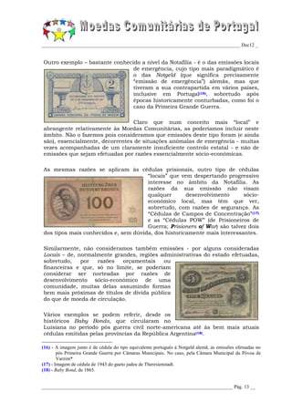 _________________________________________________________________________________ Dec12 _


Outro exemplo – bastante conhecido a nível da Notafilia - é o das emissões locais
                                de emergência, cujo tipo mais paradigmático é
                                o das Notgeld (que significa precisamente
                                “emissão de emergência”) alemãs, mas que
                                tiveram a sua contrapartida em vários países,
                                inclusive em Portugal(16), sobretudo após
                                épocas historicamente conturbadas, como foi o
                                caso da Primeira Grande Guerra.

                                 Claro que num conceito mais “local” e
abrangente relativamente às Moedas Comunitárias, as poderíamos incluir neste
âmbito. Não o fazemos pois consideramos que emissões deste tipo foram (e ainda
são), essencialmente, decorrentes de situações anómalas de emergência - muitas
vezes acompanhadas de um claramente insuficiente controlo estatal - e não de
emissões que sejam efetuadas por razões essencialmente sócio-económicas.

As mesmas razões se aplicam às cédulas prisionais, outro tipo de cédulas
                                      “locais” que vem despertando progressivo
                                      interesse no âmbito da Notafilia. As
                                      razões da sua emissão não visam
                                      qualquer       desenvolvimento      sócio-
                                      económico local, mas têm que ver,
                                      sobretudo, com razões de segurança. As
                                      “Cédulas de Campos de Concentração”(17)
                                      e as “Cédulas POW” (de Prisioneiros de
                                      Guerra; Prisioners of War) são talvez dois
dos tipos mais conhecidos e, sem dúvida, dos historicamente mais interessantes.

Similarmente, não consideramos também emissões - por alguns consideradas
Locais – de, normalmente grandes, regiões administrativas do estado efetuadas,
sobretudo,    por  razões   orçamentais     ou
financeiras e que, só no limite, se poderiam
considerar ser norteadas por razões de
desenvolvimento sócio-económico de uma
comunidade, muitas delas assumindo formas
bem mais próximas de títulos de dívida pública
do que de moeda de circulação.

Vários exemplos se podem referir, desde os
históricos Baby Bonds, que circularam no
Luisiana no período pós guerra civil norte-americana até às bem mais atuais
cédulas emitidas pelas províncias da República Argentina(18).

(16) - A imagem junto é de cédula do tipo equivalente português à Notgeld alemã; as emissões efetuadas no
        pós Primeira Grande Guerra por Câmaras Municipais. No caso, pela Câmara Municipal da Póvoa de
        Varzim*
(17) - Imagem de cédula de 1943 do gueto judeu de Theresienstadt.
(18) - Baby Bond, de 1865.


______________________________________________________________________________ Pág. 13 __
 
