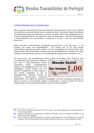 _________________________________________________________________________________ Dec12 _




O desenvolvimento sócio-económico local

Mas a grande característica base das Moedas Comunitárias é que o seu objetivo
se centra no desenvolvimento sócio-económico local. Injetando capital circulante
ou facilitando trocas de produtos e serviços, atuando numa área populacional ou
visando especificamente um segmento local da população, a Moeda Comunitária
é essencialmente um instrumento económico e social e não um instrumento
financeiro.

Aliás, uma das características da Moeda Comunitária é a de não visar - e, na
maioria dos casos até impossibilitar - ser usada, per si, de uma forma
especulativa, geradora de mais-valias e até de acumulação de riqueza. Para isto,
muitas delas têm associados conceitos de não possibilidade de juros(19), de valor
máximo acumulável por pessoa, de desvalorização progressiva e periódica, etc.

Por outro lado, não consideramos neste âmbito as moedas ditas “Sociais” mas
vocacionadas para diferentes objetivos
que não o desenvolvimento sócio-
económico       local,   nomeadamente
objetivos de divulgação ou até de cariz
pedagógico. Várias destas têm um
carácter temporário e estão ligadas a
um evento específico (e daí as
denominarmos “Moedas Sociais de
Evento”),      constituindo   Emissões
Especiais(20), não objeto da presente abordagem. Um dos exemplos, ilustrado na
figura ao lado, é o de moedas criadas e destinadas a serem usadas em fóruns
relacionados com Economia Solidária, como é do Eco Sampa(21).




(19) - Um dos termos anglófonos aplicáveis é o de “Usuryfree” que, numa tradução livre se pode converter em
       “livre de especulação”.
(20) - Categoria diferente que consideramos no âmbito da Notafilia, a par da “Moeda Comunitária” e não
       objeto da presente abordagem.
(21) - O Eco Sampa foi aprovado, produzido, custeado e implementado no Fórum Municipal de Economia
       Solidária / III Feira Metropolitana de Economia Solidária de São Paulo, evento realizado em 2004.


______________________________________________________________________________ Pág. 14 __
 