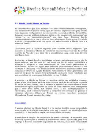 _________________________________________________________________________________ Dec12 _




2.2. Moeda Local e Moeda de Trocas

As características que atrás focámos são ainda demasiadamente abrangentes,
pela necessidade de incluir vários tipos de sistemas implementados pelo mundo
e que julgamos configurarem o mesmo conceito essencial de Moeda Comunitária.
Como em todas as análises, julgamos poder perder em correção, mas ganhar em
clareza, se as “compartimentarmos” em tipos base. Optámos fazê-lo
considerando existirem essencialmente duas abordagens distintas que têm vindo
a surgir e a consolidarem-se um pouco por todo o mundo: a Moeda Local e a
Moeda de Trocas.

Guardamos para o capítulo seguinte uma variante muito específica, que
passamos a denominar Moeda de Cidadania, mas que quase sai fora do normal
conceito de “moeda” e por isso não a consideramos aqui como uma terceira
abordagem base.

A primeira - a Moeda Local - é emitida por entidades privadas gozando ou não de
apoios estatais, tem (ou tenta ter) um lastro que lhe dê maior credibilidade e
aceitação e dirige-se a uma comunidade de uma forma permanente e,
normalmente, através de regras bem definidas (nomeadamente quanto à sua
aceitação e utilização). Visa essencialmente desenvolver economicamente essa
comunidade através da injeção de moeda complementar à oficial, provocando um
aumento do poder de compra local potenciado ainda pela maior circulação que
tem ao confinar-se num espaço delimitado em que é válida.

A segunda - a Moeda de Trocas - é também emitida por entidades privadas,
quase nunca com apoios estatais (com eventual exceção de entidades regionais
ou locais de cariz social), não é lastrada e constitui-se essencialmente como
mecanismo de apoio a operações de trocas de bens e serviços mais abrangentes
que a mera troca direta. Em muitos casos, a sua aceitação/validade é
circunscrita, local e temporariamente, a conjuntos bem definidos de pessoas e
entidades aderentes (Clubes de Trocas) ou eventos específicos periódicos
(Mercados de Trocas) para que foi criada.



Moeda Local

O grande objetivo da Moeda Local é o de injetar liquidez numa comunidade
aumentando a circulação monetária e com isso conseguir um desenvolvimento
económico - e, logo também, social - da comunidade abrangida.

A teoria base é simples. Se a existência de moeda - dinheiro - é necessária para
estimular a produção e o comércio e o incremento destes, por sua vez, gera mais
emprego e dinheiro circulante (capacidade de compra), então uma comunidade



______________________________________________________________________________ Pág. 15 __
 