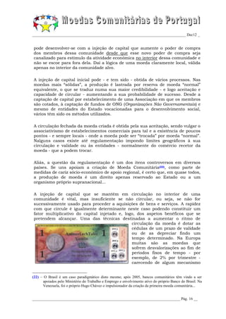 _________________________________________________________________________________ Dec12 _


pode desenvolver-se com a injeção de capital que aumente o poder de compra
dos membros dessa comunidade desde que esse novo poder de compra seja
canalizado para estímulo da atividade económica no interior dessa comunidade e
não se escoe para fora dela. Daí a lógica de uma moeda claramente local, válida
apenas no interior da comunidade alvo.

A injeção de capital inicial pode - e tem sido - obtida de vários processos. Nas
moedas mais “sólidas”, a produção é lastrada por reserva de moeda “normal”
equivalente, o que se traduz numa sua maior credibilidade - e logo aceitação e
capacidade de circular - aumentando a sua probabilidade de sucesso. Desde a
captação de capital por estabelecimento de uma Associação em que os membros
são cotados, à captação de fundos de ONG (Organizações Não Governamentais) e
mesmo de entidades do Estado vocacionadas para o desenvolvimento social,
vários têm sido os métodos utilizados.

A circulação fechada da moeda criada é obtida pela sua aceitação, sendo vulgar o
associativismo de estabelecimentos comerciais para tal e a existência de poucos
pontos - e sempre locais - onde a moeda pode ser “trocada” por moeda “normal”.
Nalguns casos existe até regulamentação impondo limites geográficos à sua
circulação e validade ou às entidades - normalmente do comércio recetor da
moeda - que a podem trocar.

Aliás, a questão da regulamentação é um dos itens controversos em diversos
países. Se uns apoiam a criação de Moeda Comunitária(22), como parte de
medidas de cariz sócio-económico de apoio regional, é certo que, em quase todos,
a produção de moeda é um direito apenas reservado ao Estado ou a um
organismo próprio supranacional...

A injeção de capital que se mantém em circulação no interior de uma
comunidade é vital, mas insuficiente se não circular, ou seja, se não for
sucessivamente usado para proceder a aquisições de bens e serviços. A rapidez
com que circule é igualmente determinante neste caso podendo constituir um
fator multiplicativo do capital injetado e, logo, dos aspetos benéficos que se
pretendem alcançar. Uma das técnicas destinadas a aumentar o ritmo de
                                               circulação da moeda é dotar as
                                               cédulas de um prazo de validade
                                               ou de as depreciar findo um
                                               tempo determinado. Na Europa
                                               muitas são as moedas que
                                               sofrem desvalorizações ao fim de
                                               períodos fixos de tempo - por
                                               exemplo, de 2% por trimestre -
                                               carecendo de algum mecanismo


(22) – O Brasil é um caso paradigmático disto mesmo; após 2005, bancos comunitários têm vindo a ser
      apoiados pelo Ministério do Trabalho e Emprego e envolvimento ativo do próprio Banco do Brasil. Na
      Venezuela, foi o próprio Hugo Chávez o impulsionador da criação da primeira moeda comunitária...


______________________________________________________________________________ Pág. 16 __
 