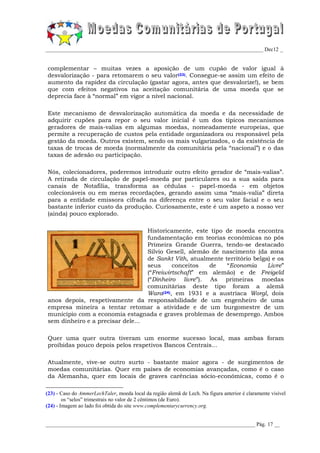 _________________________________________________________________________________ Dec12 _


complementar – muitas vezes a aposição de um cupão de valor igual à
desvalorização - para retomarem o seu valor(23). Consegue-se assim um efeito de
aumento da rapidez da circulação (gastar agora, antes que desvalorize!), se bem
que com efeitos negativos na aceitação comunitária de uma moeda que se
deprecia face à “normal” em vigor a nível nacional.

Este mecanismo de desvalorização automática da moeda e da necessidade de
adquirir cupões para repor o seu valor inicial é um dos típicos mecanismos
geradores de mais-valias em algumas moedas, nomeadamente europeias, que
permite a recuperação de custos pela entidade organizadora ou responsável pela
gestão da moeda. Outros existem, sendo os mais vulgarizados, o da existência de
taxas de trocas de moeda (normalmente da comunitária pela “nacional”) e o das
taxas de adesão ou participação.

Nós, colecionadores, poderemos introduzir outro efeito gerador de “mais-valias”.
A retirada de circulação de papel-moeda por particulares ou a sua saída para
canais de Notafilia, transforma as cédulas - papel-moeda - em objetos
colecionáveis ou em meras recordações, gerando assim uma “mais-valia” direta
para a entidade emissora cifrada na diferença entre o seu valor facial e o seu
bastante inferior custo da produção. Curiosamente, este é um aspeto a nosso ver
(ainda) pouco explorado.

                                  Historicamente, este tipo de moeda encontra
                                  fundamentação em teorias económicas no pós
                                  Primeira Grande Guerra, tendo-se destacado
                                  Silvio Gesell, alemão de nascimento (da zona
                                  de Sankt Vith, atualmente território belga) e os
                                  seus     conceitos   de    “Economia      Livre”
                                  (“Freiwirtschaft” em alemão) e de Freigeld
                                  (“Dinheiro livre”). As primeiras moedas
                                  comunitárias deste tipo foram a alemã
                                  Wara(24), em 1931 e a austríaca Worgl, dois
anos depois, respetivamente da responsabilidade de um engenheiro de uma
empresa mineira a tentar retomar a atividade e de um burgomestre de um
município com a economia estagnada e graves problemas de desemprego. Ambos
sem dinheiro e a precisar dele...

Quer uma quer outra tiveram um enorme sucesso local, mas ambas foram
proibidas pouco depois pelos respetivos Bancos Centrais...

Atualmente, vive-se outro surto - bastante maior agora - de surgimentos de
moedas comunitárias. Quer em países de economias avançadas, como é o caso
da Alemanha, quer em locais de graves carências sócio-económicas, como é o

(23) - Caso do AmmerLechTaler, moeda local da região alemã de Lech. Na figura anterior é claramente visível
        os “selos” trimestrais no valor de 2 cêntimos (de Euro).
(24) - Imagem ao lado foi obtida do site www.complementarycurrency.org.


______________________________________________________________________________ Pág. 17 __
 