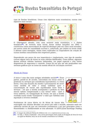 _________________________________________________________________________________ Dec12 _


caso de favelas brasileiras. Umas com objetivos mais económicos; outras com
objetivos mais sociais.




O Chiemgauer alemão, com uma vertente mais económica, e o Palma
brasileiro(25), de vertente mais social, foram ambos lançados em 2002 e
constituem casos merecedores de especial destaque pelo seu claro cariz inovador,
por serem casos de consolidado sucesso e, sobretudo, por ambos se terem vindo
a afirmar como exemplos, várias vezes replicados ou inspiradores da criação de
outras moedas comunitárias dos respetivos países...

Dependendo um pouco da sua importância e implantação, este tipo de moedas
correm algum risco de terem as suas cédulas falsificadas. Como defesa, algumas
destas emitem cédulas bastante elaboradas, em papel especial e com vários
dispositivos de segurança e controlo. Casos há em que até são produzidas nas
mesmas gráficas que as notas da moeda oficial de circulação corrente!



Moeda de Trocas

A troca é uma das mais antigas atividades sociais(26). Duas
partes, pondo-se de acordo, concordam em trocar entre si
produtos ou serviços que consideram equivalentes; é a troca
direta. Uma das funções da moeda é precisamente de servir
como medida de valor e assim viabilizar quer a
concretização de trocas não equilibradas entre bens e
serviços - em que a moeda acompanha o produto ou bem
menos valioso compensando a sua menor valia - quer a
troca indireta, ou triangulação de trocas, em que a moeda
recebida numa venda “transporta” o valor que viabiliza uma
aquisição a terceira entidade.

Fenómenos de troca direta ou de feiras de trocas têm
ressurgido nas últimas décadas um pouco por todo o mundo, assentes mais em
valências sociais do que em interesses económicos e em que princípios como a
Honestidade e a Solidariedade se têm afirmado. O LETS (Local Exchange Trading

(25) - A imagem da cédula de Palmas foi obtida no site www.complementarycurrency.org.
(26) – Ao lado, o “Homo Truekiando”, uma curiosa personagem muito usada na divulgação de feiras de trocas
       na região de Medellín, berço do uso de moedas comunitárias na Colômbia.


______________________________________________________________________________ Pág. 18 __
 
