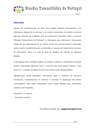 _________________________________________________________________________________ Dec12 _




Nota Prévia


Apesar de considerarmos ter feito uma ampla pesquisa documental e da

informação disponível na internet e de termos contactado ou tentado contactar

algumas dezenas de entidades que nos pareceram relevantes sobre o assunto

“Moedas Comunitárias de Portugal”, a informação que obtivemos é claramente

abaixo do que gostaríamos de ter obtido. Como tal, este documento contempla

vários pontos insuficientemente esclarecidos e mesmo até importantes lacunas

de informação, como é o caso de falta de imagens de cédulas de algumas

Moedas.


A divulgação deste trabalho poderá, no entanto, suscitar a colaboração de quem

possuir informação adicional sobre o assunto, que será sempre valiosa, e que

possa vir a colmatar as falhas de que esta versão inicial (ainda) padece.


Agradecemos assim quaisquer contributos para a melhoria do presente

documento, nomeadamente os relativos à correção ou ampliação dos dados

contemplados, bem como informações sobre novas Moedas que, entretanto,

venham a ser lançadas.


Armando A. P. Garcia

  Dezembro de 2012




                                   O contacto poderá ser: aapgarcia@gmail.com




______________________________________________________________________________ Pág. 1 __
 
