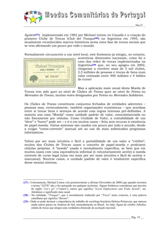 _________________________________________________________________________________ Dec12 _


System(27)) implementado em 1982 por Michael Linton no Canadá e a criação do
primeiro Clube de Trocas (Club del Trueque(28)) na Argentina em 1995, são
atualmente reconhecidos marcos históricos nesta nova fase de trocas sociais que
se vem afirmando um pouco por todo o mundo.

Normalmente circunscrito a um nível local, este fenómeno já atingiu, no entanto,
                                 autenticas dimensões nacionais, como foi o
                                 caso das redes de trocas implementadas na
                                 Argentina(29) que, no seu apogeu em 2002,
                                 chegaram a envolver mais de 5 mil clubes,
                                 2,5 milhões de pessoas e trocas de bens num
                                 valor estimado entre 400 milhões e 4 biliões
                                 de euros!

                                  Mas a aplicação mais usual desta Moeda de
Trocas tem sido quer ao nível de Clubes de Trocas quer ao nível de Feiras ou
Mercados de Trocas, muitas vezes designados por Feiras ou Mercados Solidários.

Os Clubes de Trocas constituem conjuntos fechados de entidades aderentes –
pessoas mas, eventualmente, também organizações económicas – que acordam
entre si trocar bens e serviços de acordo com regras internas pré-definidas. A
maioria usa uma “Moeda” como unidade padrão de valor, consubstanciada ou
não fisicamente por cédulas. Como Unidade de Valor, a contabilidade de um
“deve” e “haver” pode ser – e é-o em muitos casos – feita sem recurso à existência
de papel-moeda. Vários sistemas são usados um pouco por todo o mundo, desde
a vulgar “conta-corrente” manual até ao uso de mais sofisticados programas
informáticos.

Talvez por ser mais intuitiva e fácil a portabilidade de um valor a “crédito”,
muitos dos Clubes de Trocas usam o conceito de papel-moeda e produzem
cédulas próprias. A “moeda” usada é normalmente específica, se bem que em
muitos casos com uma equivalência informal (e voluntariamente aceite) à moeda
corrente de curso legal (uma vez mais por ser mais intuitiva e fácil de aceitar e
manusear). Noutros casos, a unidade padrão de valor é totalmente específica
desse mesmo sistema.




(27) - Curiosamente, Michael Linton veio posteriormente a afirmar (Novembro de 2000) que quando inventou
       o termo “LETS” não o fez pensando em qualquer acrónimo. Alguns britânicos consideram que provém
       do inglês “Let´s go” (“vamos”), outros que significa “Local Employment and Trade System”, etc.
       Adotámos o significado mais usual.
(28) - Na realidade, “Trueque”, que é normalmente traduzido por “Troca” neste contexto, é uma palavra
       castelhana que significa “Barato”.
(29) - Onde se pode destacar a importância do trabalho da socióloga brasileira Heloisa Primavera, que marcou
       ainda outros países na América do Sul, nomeadamente no Brasil. Ao lado, figura do célebre Arbolito,
       cédula de trocas que atingiu uma verdadeira dimensão de aceitação nacional.


______________________________________________________________________________ Pág. 19 __
 