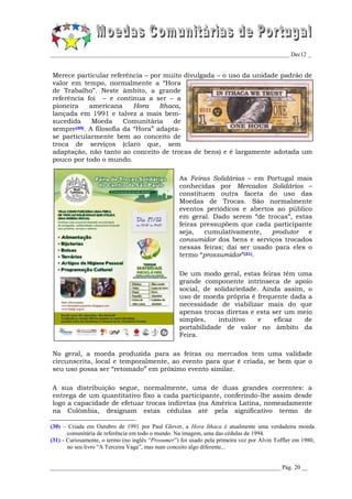 _________________________________________________________________________________ Dec12 _


Merece particular referência – por muito divulgada – o uso da unidade padrão de
valor em tempo, normalmente a “Hora
de Trabalho”. Neste âmbito, a grande
referência foi – e continua a ser – a
pioneira     americana      Hora    Ithaca,
lançada em 1991 e talvez a mais bem-
sucedida      Moeda      Comunitária     de
sempre (30). A filosofia da “Hora” adapta-

se particularmente bem ao conceito de
troca de serviços (claro que, sem
adaptação, não tanto ao conceito de trocas de bens) e é largamente adotada um
pouco por todo o mundo.

                                                   As Feiras Solidárias – em Portugal mais
                                                   conhecidas por Mercados Solidários –
                                                   constituem outra faceta do uso das
                                                   Moedas de Trocas. São normalmente
                                                   eventos periódicos e abertos ao público
                                                   em geral. Dado serem “de trocas”, estas
                                                   feiras pressupõem que cada participante
                                                   seja,   cumulativamente,    produtor   e
                                                   consumidor dos bens e serviços trocados
                                                   nessas feiras; daí ser usado para eles o
                                                   termo “prossumidor”(31).

                                                   De um modo geral, estas feiras têm uma
                                                   grande componente intrínseca de apoio
                                                   social, de solidariedade. Ainda assim, o
                                                   uso de moeda própria é frequente dada a
                                                   necessidade de viabilizar mais do que
                                                   apenas trocas diretas e esta ser um meio
                                                   simples,    intuitivo    e    eficaz  de
                                                   portabilidade de valor no âmbito da
                                                   Feira.

No geral, a moeda produzida para as feiras ou mercados tem uma validade
circunscrita, local e temporalmente, ao evento para que é criada, se bem que o
seu uso possa ser “retomado” em próximo evento similar.

A sua distribuição segue, normalmente, uma de duas grandes correntes: a
entrega de um quantitativo fixo a cada participante, conferindo-lhe assim desde
logo a capacidade de efetuar trocas indiretas (na América Latina, nomeadamente
na Colômbia, designam estas cédulas até pela significativo termo de

(30) – Criada em Outubro de 1991 por Paul Glover, a Hora Ithaca é atualmente uma verdadeira moeda
       comunitária de referência em todo o mundo. Na imagem, uma das cédulas de 1994.
(31) - Curiosamente, o termo (no inglês “Prosumer”) foi usado pela primeira vez por Alvin Toffler em 1980,
       no seu livro “A Terceira Vaga”, mas num conceito algo diferente...


______________________________________________________________________________ Pág. 20 __
 