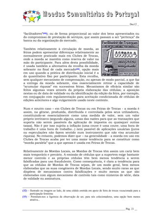 _________________________________________________________________________________ Dec12 _


“facilitadores”(32)); ou de forma proporcional ao valor dos bens apresentados ou
do compromisso de prestação de serviços, que assim passam a ser “pertença” da
banca ou da organização do mercado.

Também relativamente à circulação de moeda, as
feiras podem apresentar diferenças relativamente ao
normalmente praticado mais em Clubes de Trocas,
onde a moeda se mantém como reserva de valor na
mão do participante. Para além desta possibilidade,
é usada também a alternativa da recolha da moeda
sobrante no final de cada mercado(33), opção mais
em uso quando a prática de distribuição inicial é a
do quantitativo fixo por participante. Esta recolha,
sem qualquer mecanismo de compensação, ou apenas de modo parcial, a que faz
a entrega da moeda sobrante, visa essencialmente retirar a capacidade de
“acumular riqueza” em sucessivas feiras. Mecanismos de eficácia similar são
feitos algumas vezes através da própria elaboração das cédulas; a aposição
nestas ou de data de validade ou da identificação da edição da feira, por exemplo,
em conjugação com regulamentação para aceitação condicionada de cédulas de
edições anteriores e algo vulgarmente usado neste contexto.

Num e noutro caso – em Clubes de Trocas ou em Feiras de Trocas - a moeda é
assim, na génese, produzida, distribuída e controlada pelos seus utilizadores,
constituindo-se essencialmente como uma medida de valor, sem um valor
próprio intrínseco (segundo alguns, umas das razões para que as transações que
suporta não serem passíveis da aplicação de impostos ou quaisquer outras
taxas). Não é por isso sujeita a inflação (uma couve é uma couve; uma hora de
trabalho é uma hora de trabalho...) nem passível de aplicações usuárias (juros
ou especulações não fazem sentido num instrumento que não visa acumular
riqueza). No entanto, podemos dizer que – na generalidade - a moeda em uso em
Clubes de Trocas acaba por ter uma maior tendência para se constituir como
“moeda paralela” que a que apenas é usada em Feiras de Trocas.

Relativamente às Moedas Locais, as Moedas de Trocas têm assim um cariz bem
mais temporário e precário. A emissão de cédulas que a suportem exige bastante
menor controlo e as próprias cédulas têm bem menos tendência a serem
falsificadas para uso fraudulento. Como consequência, é clara a tendência para
que as cédulas de Moedas de Trocas sejam, de um modo geral, bem menos
elaboradas que as suas congéneres de Moedas Locais, sendo muito raras as que
dispõem de mecanismos contra falsificações e muito menos as que são
elaboradas com algum mecanismo de controlo tais como números de série, data
de validade ou assinatura.



(32) – Ilustrado na imagem ao lado, de uma cédula emitida em apoio de feira de trocas vocacionada para a
       participação feminina.
(33) – Permitam-nos a ligeireza da observação de ser, para nós colecionadores, uma opção bem menos
       atrativa...


______________________________________________________________________________ Pág. 21 __
 