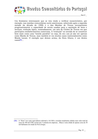 _________________________________________________________________________________ Dec12 _


Um fenómeno interessante que se tem vindo a verificar (característico, por
exemplo, nas moedas comunitárias norte-americanas, sobretudo após a segunda
metade da década de 1990) é o das Moedas de Trocas incorporaram
progressivamente a capacidade de serem usadas para a aquisição de bens e
serviços, evolução típica, nomeadamente, em seio de Clubes de Trocas em que
participem estabelecimentos comerciais. A “evolução” no sentido de se constituir
bem mais como uma “moeda paralela” ou seja, do seu uso já não ser apenas
como Moeda de Trocas, mas também (e em muitos casos essencialmente) como
Moeda Locais. O exemplo que demos acima, da Hora Ithaca, é um destes
casos(34)...




(34) – A “Hora” teve uma equivalência informal a 10 USD e circulam atualmente cédulas num valor total de
       cerca de 100 mil USD, aceites por 3 centenas de empresas... Ithaca é uma cidade de apenas cerca de 30
       mil habitantes do estado de Nova Iorque.


______________________________________________________________________________ Pág. 22 __
 