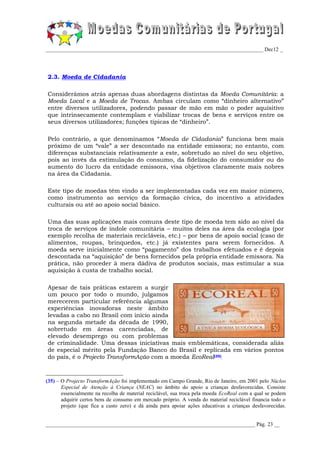 _________________________________________________________________________________ Dec12 _




2.3. Moeda de Cidadania

Considerámos atrás apenas duas abordagens distintas da Moeda Comunitária: a
Moeda Local e a Moeda de Trocas. Ambas circulam como “dinheiro alternativo”
entre diversos utilizadores, podendo passar de mão em mão o poder aquisitivo
que intrinsecamente contemplam e viabilizar trocas de bens e serviços entre os
seus diversos utilizadores; funções típicas de “dinheiro”.

Pelo contrário, a que denominamos “Moeda de Cidadania” funciona bem mais
próximo de um “vale” a ser descontado na entidade emissora; no entanto, com
diferenças substanciais relativamente a este, sobretudo ao nível do seu objetivo,
pois ao invés da estimulação do consumo, da fidelização do consumidor ou do
aumento do lucro da entidade emissora, visa objetivos claramente mais nobres
na área da Cidadania.

Este tipo de moedas têm vindo a ser implementadas cada vez em maior número,
como instrumento ao serviço da formação cívica, do incentivo a atividades
culturais ou até ao apoio social básico.

Uma das suas aplicações mais comuns deste tipo de moeda tem sido ao nível da
troca de serviços de índole comunitária – muitos deles na área da ecologia (por
exemplo recolha de materiais recicláveis, etc.) – por bens de apoio social (caso de
alimentos, roupas, brinquedos, etc.) já existentes para serem fornecidos. A
moeda serve inicialmente como “pagamento” dos trabalhos efetuados e é depois
descontada na “aquisição” de bens fornecidos pela própria entidade emissora. Na
prática, não proceder à mera dádiva de produtos sociais, mas estimular a sua
aquisição à custa de trabalho social.

Apesar de tais práticas estarem a surgir
um pouco por todo o mundo, julgamos
merecerem particular referência algumas
experiências inovadoras neste âmbito
levadas a cabo no Brasil com início ainda
na segunda metade da década de 1990,
sobretudo em áreas carenciadas, de
elevado desemprego ou com problemas
de criminalidade. Uma dessas iniciativas mais emblemáticas, considerada aliás
de especial mérito pela Fundação Banco do Brasil e replicada em vários pontos
do país, é o Projecto TransformAção com a moeda EcoReal(35).



(35) – O Projecto TransformAção foi implementado em Campo Grande, Rio de Janeiro, em 2001 pelo Núcleo
       Especial de Atenção à Criança (NEAC) no âmbito do apoio a crianças desfavorecidas. Consiste
       essencialmente na recolha de material reciclável, sua troca pela moeda EcoReal com a qual se podem
       adquirir certos bens de consumo em mercado próprio. A venda do material reciclável financia todo o
       projeto (que fica a custo zero) e dá ainda para apoiar ações educativas a crianças desfavorecidas.


______________________________________________________________________________ Pág. 23 __
 
