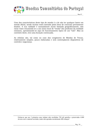 _________________________________________________________________________________ Dec12 _




Uma das características deste tipo de moeda é a de não ter qualquer lastro em
moeda oficial, sendo muitas vezes lastrada pelos bens de consumo previamente
doados. A sua validade é normalmente muito limitada geograficamente, não
raras vezes resumindo-se a um único local de “venda” dos produtos da entidade
emissora, aproximando-se aqui do funcionamento típico de um “vale”. Mas ao
contrário deste, tem uma duração continuada.

As cédulas são, tal como no caso das congéneres de Moedas de Trocas,
relativamente simples, pouco elaboradas e sem contemplarem dispositivos de
controlo e segurança.




     Estima-se que nos 3 primeiros anos tenham sido recolhidas 720 mil garrafas e preservadas 4.800
     árvores com o material reciclado, tendo sido apoiadas escolarmente 400 crianças!


______________________________________________________________________________ Pág. 24 __
 