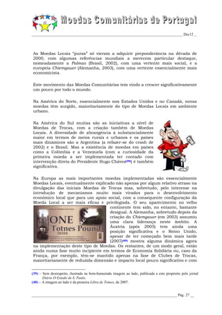 _________________________________________________________________________________ Dec12 _




As Moedas Locais “puras” só vieram a adquirir preponderância na década de
2000, com algumas referências mundiais a merecem particular destaque,
nomeadamente a Palmas (Brasil, 2002), com uma vertente mais social, e a
europeia Chiemgauer (Alemanha, 2003), com uma vertente essencialmente mais
economicista.

Este movimento das Moedas Comunitárias tem vindo a crescer significativamente
um pouco por todo o mundo.

Na América do Norte, essencialmente nos Estados Unidos e no Canadá, novas
moedas têm surgido, maioritariamente do tipo de Moedas Locais em ambiente
urbano.

Na América do Sul muitas são as iniciativas a nível de
Moedas de Trocas, com a criação também de Moedas
Locais. A diversidade de abrangência á substancialmente
maior em termos de meios rurais e urbanos e os países
mais dinâmicos são a Argentina (a refazer-se do crash de
2002) e o Brasil. Mas a existência de moedas em países
como a Colômbia e a Venezuela (com a curiosidade da
primeira moeda a ser implementada ter contado com
intervenção direta do Presidente Hugo Chávez(39)) é também
significativa.

Na Europa as mais importantes moedas implementadas são essencialmente
Moedas Locais, eventualmente explicado não apenas por algum relativo atraso na
divulgação das iniciais Moedas de Trocas mas, sobretudo, pelo interesse na
introdução de mecanismos muito mais virados para o desenvolvimento
económico local que para um apoio social, com a consequente configuração da
Moeda Local a ser mais eficaz e privilegiada. O seu aparecimento no velho
                                    continente tem sido, no entanto, bastante
                                    desigual. A Alemanha, sobretudo depois da
                                    criação do Chiemgauer (em 2003) assumiu
                                    uma clara liderança neste âmbito. A
                                    Áustria (após 2005) tem ainda uma
                                    posição significativa e o Reino Unido,
                                    apesar de ter começado bem mais tarde
                                    (2007)(40) mostra alguma dinâmica agora
na implementação deste tipo de Moedas. Os restantes, de um modo geral, estão
ainda numa fase muito incipiente em termos de Economia Solidária ou, caso da
França, por exemplo, têm-se mantido apenas na fase de Clubes de Trocas,
maioritariamente de reduzida dimensão e impacto local pouco significativo e com


(39) – Sem desrespeito, ilustrada na bem-humorada imagem ao lado, publicada a este propósito pelo jornal
       Diário O Estado de S. Paulo.
(40) – A imagem ao lado é da pioneira Libra de Totnes, de 2007.


______________________________________________________________________________ Pág. 27 __
 
