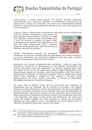 _________________________________________________________________________________ Dec12 _


muito poucos a emitir moeda própria. No entanto, recentes iniciativas,
nomeadamente sob a forma de Colóquios ou Conferências internacionais em
países como a França ou a Espanha, têm vindo a ser implementadas visando
estimular o aparecimento generalizado de Moedas Locais, com vários projetos em
curso atualmente...

A África, a Ásia e a Oceânia são os continentes onde menos se tem verificado este
surto de moedas comunitárias. Com exceção do
polo Austrália e Nova Zelândia e também do Japão
(com algumas curiosas moedas vocacionadas para
a troca de serviços no âmbito do apoio social,
nomeadamente de idosos(41)), as experiências a este
nível são ainda relativamente raras e bastante
dispersas, sendo grande parte delas decorrentes de
iniciativas pessoais de europeus.

Moedas Comunitárias baseadas em transações
eletrónicas, ou seja sem a emissão física de papel-moeda, têm vindo a constituir-
se e serão, porventura, um movimento importante nesta área. Mas, conforme
referido, tal extravasa o âmbito do nosso estudo.

Igualmente não seremos competentes para considerar o efeito da atual crise
económica e financeira no aparecimento de mais Moedas Comunitárias. No
entanto, meramente como não especialistas na matéria, julgamos poder dizer
que, apesar do seu uso não ter, porventura, qualquer impacto significativo a uma
escala de país, poderá ser relevante a nível sócio-económico local. Com efeito, o
aparecimento de Moedas de Trocas (em ambiente LETS ou similar) tem estado
muitas vezes associado a medidas de cariz solidário e de apoio social,
particularmente em zonas sociais carenciadas ou alturas de particulares
dificuldades económicas. Inclusive na Europa...

Por outro lado, as Moedas Locais são um instrumento por excelência de
dinamização local da economia, até de incentivo ao consumo e de possível
injeção de recursos financeiros, aspetos particularmente relevantes em ambiente
de fraco crescimento económico ou até recessão bem como de dificuldades de
liquidez financeira, de acesso ao crédito e de crise monetária. Até os mecanismos
legais associados ao lançamento de moeda “privada” local acreditamos não virem
a ser empecilho, pelo apoio, ou pelo menos não interferência, da maioria dos
países. No âmbito específico da União Europeia, e mesmo até nos países
aderentes ao Euro, aspetos como a consolidação do uso da Moeda Local na
influente Alemanha(42) levam-nos a manter esta crença...



(41) – Caso da Hureai Kippu (ou Fureai Kippu), que numa tradução livre se poderá designar por “Bilhetes de
       Solidariedade” ilustrada na figura ao lado, obtida no site www-arengufond-ee.
(42) – Não resistimos a parafrasear George Orwell. Sabemos que na União Europeia todos os países são iguais;
       mas é notório que há uns mais iguais do que outros...


______________________________________________________________________________ Pág. 28 __
 