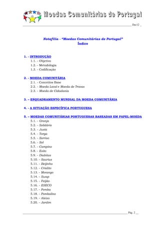 _________________________________________________________________________________ Dec12 _




               Notafilia - “Moedas Comunitárias de Portugal”
                                   Índice


1. - INTRODUÇÃO
     1.1. - Objetivo
     1.2. - Metodologia
     1.3. - Codificação

2. - MOEDA COMUNITÁRIA
     2.1. - Conceitos Base
     2.2. - Moeda Local e Moeda de Trocas
     2.3. - Moeda de Cidadania

3. – ENQUADRAMENTO MUNDIAL DA MOEDA COMUNITÁRIA

4. - A SITUAÇÃO ESPECÍFICA PORTUGUESA

5. – MOEDAS COMUNITÁRIAS PORTUGUESAS BASEADAS EM PAPEL-MOEDA
     5.1. - Granja
     5.2. - Solidário
     5.3. - Justa
     5.4. - Torga
     5.5. - Sorriso
     5.6. - Sol
     5.7. - Campino
     5.8. - Esito
     5.9. - Diabitas
     5.10. - Saurius
     5.11. - Beijinho
     5.12. - Crialito
     5.13. - Morango
     5.14. - Swap
     5.15. - Feijão
     5.16. - ESECO
     5.17. - Pomba
     5.18. - Pombalino
     5.19. - Aleixo
     5.20. - Jardim


______________________________________________________________________________ Pág. 2 __
 
