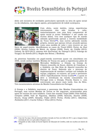 _________________________________________________________________________________ Dec12 _


deles sob iniciativa de entidades particulares operando na área do apoio social
ou da cidadania, com alguns apoios, principalmente de índole autárquica.

                             Com efeito, neste âmbito, várias experiências
                             interessantes   têm    sido   levadas   a   cabo,
                             maioritariamente com uma forte componente de
                             apoio social (o termo “Solidário” é até usado em
                             muitas delas). Uns sem qualquer tipo de moeda
                             adotada (praticando apenas a restrita modalidade
                             da Troca Direta(47)), mas outros adotando moeda
                             própria, mesmo que apenas virtual, atuando apenas
                             como uma medida de valor e sem recorrer ao uso
físico de papel-moeda. Identificámos os casos da Trocal (2004; Porto), da Root
(2006; Quinta Cabeça do Mato), da Abraço (2008; Faro), da Crédito (2010;
Lisboa), da ECO (2012; sistema web EcoTrocas), da Valongo’s (2012; Valongo do
Vouga) e da Estrela (2012, Região das Beiras / Benfeita).

As pioneiras baseadas em papel-moeda ocorreram quase em simultâneo em
2006, sendo ambas também Moedas de Trocas em apoio a experiências piloto de
                              Mercados Solidários: a Granja, na Granja do
                              Ulmeiro (concelho de Soure, distrito de Coimbra); e
                              a Solidário, em São Brás de Alportel (concelho do
                              distrito de Faro). Sabendo que o processo de
                              implementação de moedas é sempre um trabalho de
                              equipa, julgamos, no entanto, ser justo e pertinente
                              referir especificamente Teresa Cunha(48), a quem se
                              deve a introdução da moeda comunitária em
                              Portugal (com a Granja), Priscila Soares e, com
                              intervenção um pouco mais tarde, Ana da Silva.
Três incontornáveis ativistas da Moeda Comunitária em Portugal.

A Granja e a Solidário marcaram o panorama das Moedas Comunitárias em
Portugal, mas outras Moedas de Trocas se lhe seguiram, vocacionadas para
apoio de eventos de cariz solidário. Casos das moedas Torga (2008; Chão Sobral),
Campino (2008; Vale de Figueira), Diabitas (2008; Samuel), Saurios (2008;
Soure), Swap (2009; Almada), Feijão (2010; Porto), Pomba (2011; Alfarelos),
Pombalino (2011; Cacela Velha) e Virtas (2012; Porto).




(47) – Caso da TrocAqui, feira de trocas periódica iniciada em Faro em Julho de 2011 e que a imagem ilustra
       (retirada do site www.glocalfaro.blogspot.com).
(48) – Fotografia ao lado, tirada na Escola Superior de Educação de Coimbra, onde nos recebeu em Janeiro de
       2012.


______________________________________________________________________________ Pág. 30 __
 