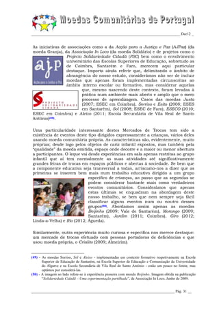 _________________________________________________________________________________ Dec12 _


As iniciativas de associações como a da Acção para a Justiça e Paz (AJPaz) (da
moeda Granja), da Associação In Loco (da moeda Solidário) e de projetos como o
                 Projecto Solidariedade Cidadã (PSC) bem como o envolvimento
                 universitário das Escolas Superiores de Educação, sobretudo as
                 de Coimbra, Santarém e Faro, merecem aqui particular
                 destaque. Importa ainda referir que, delimitando o âmbito de
                 abrangência do nosso estudo, considerámos não ser de incluir
                 moedas que apenas foram implementadas circunscritas ao
                 âmbito interno escolar ou formativo, mas considerar aquelas
                         que, mesmo nascendo deste contexto, foram levadas à
                         prática num ambiente mais aberto e amplo que o mero
                         processo de aprendizagem. Casos das moedas Justa
                         (2007; ESEC em Coimbra), Sorriso e Esito (2008; ESES
                         em Santarém), Sol (2008; ESEC de Faro), ESECO (2010;
ESEC em Coimbra) e Aleixo (2011; Escola Secundária de Vila Real de Santo
António)(49).

Uma particularidade interessante destes Mercados de Trocas tem sido a
existência de eventos deste tipo dirigidos expressamente a crianças, vários deles
usando moeda comunitária própria. As características são, evidentemente, muito
próprias; desde logo pelos objetos de cariz infantil expostos, mas também pela
“qualidade” da moeda emitida, espaço onde decorre e a maior ou menor abertura
a participantes. O leque vai desde experiências em sala apenas restritas ao grupo
infantil que aí tem normalmente as suas atividades até significativamente
grandes feiras de trocas em espaços públicos e abertas à sociedade. Se bem que
a componente educativa seja transversal a todas, arriscamo-nos a dizer que as
primeiras se inserem bem mais num trabalho educativo dirigido a um grupo
                             específico de crianças, ao passo que as segundas se
                             podem considerar bastante mais como verdadeiros
                             eventos comunitários. Considerámos que apenas
                             estas últimas se enquadram na abordagem deste
                             nosso trabalho, se bem que nem sempre seja fácil
                             classificar alguns eventos num ou noutro desses
                             grupos(50). Abordamos assim apenas as moedas
                             Beijinho (2009; Vale de Santarém), Morango (2009;
                             Santarém), Jardim (2011; Coimbra), Giro (2012;
Linda-a-Velha) e Rio (2012; Águeda).

Similarmente, outra experiência muito curiosa e específica nos merece destaque:
um mercado de trocas efetuado com pessoas portadoras de deficiências e que
usou moeda própria, o Crialito (2009; Almeirim).


(49) - As moedas Sorriso, Sol e Aleixo - implementadas em contexto formativo respetivamente na Escola
       Superior de Educação de Santarém, na Escola Superior de Educação e Comunicação da Universidade
       do Algarve e na Escola Secundária de Vila Real de Santo António - estão um pouco no limite, mas
       optámos por considerá-las.
(50) - A imagem ao lado refere-se à experiência pioneira com moeda Beijinho. Imagem obtida na publicação
       “Solidariedade Cidadã – Uma experimentação partilhada”, da Associação In Loco, Junho de 2009.


______________________________________________________________________________ Pág. 31 __
 