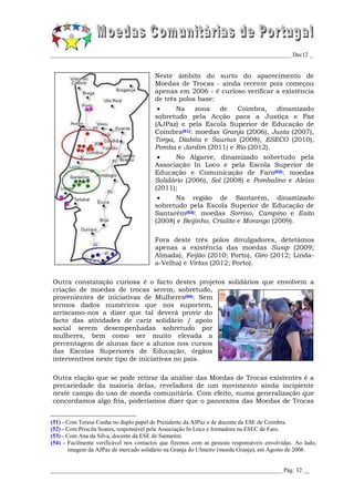 _________________________________________________________________________________ Dec12 _


                                        Neste âmbito do surto do aparecimento de
                                        Moedas de Trocas - ainda recente pois começou
                                        apenas em 2006 - é curioso verificar a existência
                                        de três polos base:
                                              Na    zona   de  Coimbra,     dinamizado
                                        sobretudo pela Acção para a Justiça e Paz
                                        (AJPaz) e pela Escola Superior de Educação de
                                        Coimbra(51): moedas Granja (2006), Justa (2007),
                                        Torga, Diabita e Saurius (2008), ESECO (2010),
                                        Pomba e Jardim (2011) e Rio (2012).
                                              No Algarve, dinamizado sobretudo pela
                                        Associação In Loco e pela Escola Superior de
                                        Educação e Comunicação de Faro(52): moedas
                                        Solidário (2006), Sol (2008) e Pombalino e Aleixo
                                        (2011);
                                             Na região de Santarém, dinamizado
                                        sobretudo pela Escola Superior de Educação de
                                        Santarém(53): moedas Sorriso, Campino e Esito
                                        (2008) e Beijinho, Crialito e Morango (2009).

                                        Fora deste três polos divulgadores, detetámos
                                        apenas a existência das moedas Swap (2009;
                                        Almada), Feijão (2010; Porto), Giro (2012; Linda-
                                        a-Velha) e Virtas (2012; Porto).

Outra constatação curiosa é o facto destes projetos solidários que envolvem a
criação de moedas de trocas serem, sobretudo,
provenientes de iniciativas de Mulheres(54). Sem
termos dados numéricos que nos suportem,
arriscamo-nos a dizer que tal deverá provir do
facto das atividades de cariz solidário / apoio
social serem desempenhadas sobretudo por
mulheres, bem como ser muito elevada a
percentagem de alunas face a alunos nos cursos
das Escolas Superiores de Educação, órgãos
interventivos neste tipo de iniciativas no país.

Outra elação que se pode retirar da análise das Moedas de Trocas existentes é a
precariedade da maioria delas, reveladora de um movimento ainda incipiente
neste campo do uso de moeda comunitária. Com efeito, numa generalização que
concordamos algo fria, poderíamos dizer que o panorama das Moedas de Trocas


(51) - Com Teresa Cunha no duplo papel de Presidente da AJPaz e de docente da ESE de Coimbra.
(52) - Com Priscila Soares, responsável pela Associação In Loco e formadora na ESEC de Faro.
(53) - Com Ana da Silva, docente da ESE de Santarém.
(54) - Facilmente verificável nos contactos que fizemos com as pessoas responsáveis envolvidas. Ao lado,
       imagem da AJPaz de mercado solidário na Granja do Ulmeiro (moeda Granja), em Agosto de 2008.


______________________________________________________________________________ Pág. 32 __
 