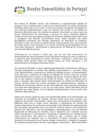 _________________________________________________________________________________ Dec12 _




Em termos de Moedas Locais, não detetámos a implementação (ainda) de
qualquer uma. Também aqui o surto do seu aparecimento em países da Europa
Ocidental ainda não se fez sentir, se bem que existam já algumas abordagens à
sua eventual implementação e seja um assunto que comece a ser falado em
domínios diferentes quer nos âmbitos puramente económico ou social, quer em
fóruns “Alternativos” de contestação e procura de novos caminhos político-
sociais. Se bem que com alguma margem de incerteza, julgamos poder inferir que
a divulgação das Moedas Comunitárias feitas pelos referidos três polos
divulgadores centrados nas Escolas Superiores de Educação de Coimbra,
Santarém e Faro, ao insistir no papel destas moedas apenas como instrumentos
de índole social e não económico e ao adotar a filosofia quase dogmática do seu
“não valor intrínseco”, incentivaram o aparecimento de Moedas de Trocas com
exclusão das Moedas Locais.

Arriscamo-nos no entanto a dizer que, por ser um bom instrumento de
desenvolvimento sócio-económico local, pela atual situação de crise económica e
a apetência pela descoberta de novos caminhos e soluções e ainda face aos
exemplos neste sentido dados por alguns países da União Europeia, o seu
aparecimento em Portugal estará para breve...

Em termos de Notafilia, no que respeita especificamente à obtenção de cédulas, a
situação portuguesa no âmbito das Moedas Comunitárias é... peculiar. Pelas
suas características, a obtenção de cédulas de Moedas Locais é, na generalidade,
mais fácil que a obtenção de cédulas de Moedas de Trocas; mas não existem
ainda Moedas Locais no país. E nas Moedas de Trocas, as menos difíceis de obter
são as que apoiam a existência de Clubes de Trocas... mas em Portugal não é
essa a situação pois apenas foram implementadas no âmbito de Mercados de
Trocas. Acresce ainda que nestes mercados foi, maioritariamente, adotada a
filosofia da recolha das cédulas no seu final deixando assim poucos exemplares
nas mãos dos participantes e que, de um modo geral, foram efetuados poucos
mercados por cada moeda, com as Moedas implementadas a terem assim uma
existência algo efémera.

Todos estes fatores apontam para uma grande dificuldade, que comprovámos, na
obtenção de exemplares de cédulas. Acresce ainda outro fator curioso, que
julgamos interpretar corretamente. Talvez pela necessidade de estabelecer uma
diferença clara com a vulgar “nota” bancária, a importância da “cédula” da
moeda comunitária foi claramente minimizada numa filosofia de implementação
dos mercados comunitários que teve muito de comum entre os três núcleos de
difusão que referimos e que personalizámos, nomeadamente, nas três Escolas
Superiores de Educação de Coimbra, Faro e Santarém. Se é verdade que em
vários documentos e intervenções é salientada a importância da “moeda social”
como instrumento, não deixa de verificar-se que o mesmo não se passa
relativamente às “cédulas” que a concretizam. É quase estranha a enorme
ausência de referências à sua criação, design e produção; a raridade de imagens
de cédulas em publicações escritas, reportagens, comentários... filmes efetuados.



______________________________________________________________________________ Pág. 34 __
 
