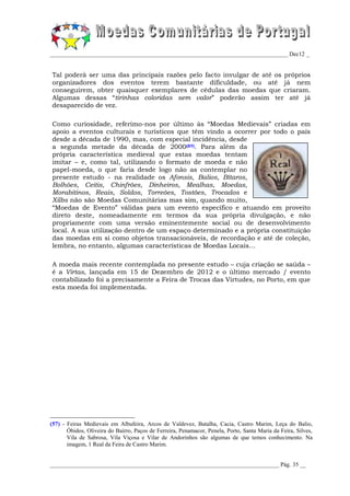 _________________________________________________________________________________ Dec12 _


Tal poderá ser uma das principais razões pelo facto invulgar de até os próprios
organizadores dos eventos terem bastante dificuldade, ou até já nem
conseguirem, obter quaisquer exemplares de cédulas das moedas que criaram.
Algumas dessas “tirinhas coloridas sem valor” poderão assim ter até já
desaparecido de vez.

Como curiosidade, referimo-nos por último às “Moedas Medievais” criadas em
apoio a eventos culturais e turísticos que têm vindo a ocorrer por todo o país
desde a década de 1990, mas, com especial incidência, desde
a segunda metade da década de 2000(57). Para além da
própria característica medieval que estas moedas tentam
imitar – e, como tal, utilizando o formato de moeda e não
papel-moeda, o que faria desde logo não as contemplar no
presente estudo - na realidade os Afonsis, Balios, Bítaros,
Bolhões, Ceitis, Chinfrões, Dinheiros, Mealhas, Moedas,
Morabitinos, Reais, Soldos, Torreões, Tostões, Trocados e
Xilbs não são Moedas Comunitárias mas sim, quando muito,
“Moedas de Evento” válidas para um evento específico e atuando em proveito
direto deste, nomeadamente em termos da sua própria divulgação, e não
propriamente com uma versão eminentemente social ou de desenvolvimento
local. A sua utilização dentro de um espaço determinado e a própria constituição
das moedas em si como objetos transacionáveis, de recordação e até de coleção,
lembra, no entanto, algumas características de Moedas Locais...

A moeda mais recente contemplada no presente estudo – cuja criação se saúda –
é a Virtas, lançada em 15 de Dezembro de 2012 e o último mercado / evento
contabilizado foi a precisamente a Feira de Trocas das Virtudes, no Porto, em que
esta moeda foi implementada.




(57) - Feiras Medievais em Albufeira, Arcos de Valdevez, Batalha, Cacia, Castro Marim, Leça do Balio,
       Óbidos, Oliveira do Bairro, Paços de Ferreira, Penamacor, Penela, Porto, Santa Maria da Feira, Silves,
       Vila de Sabrosa, Vila Viçosa e Vilar de Andorinhos são algumas de que temos conhecimento. Na
       imagem, 1 Real da Feira de Castro Marim.


______________________________________________________________________________ Pág. 35 __
 