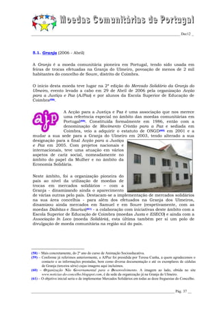 _________________________________________________________________________________ Dec12 _




5.1. Granja (2006 - Abril)

A Granja é a moeda comunitária pioneira em Portugal, tendo sido usada em
feiras de trocas efetuadas na Granja do Ulmeiro, povoação de menos de 2 mil
habitantes do concelho de Soure, distrito de Coimbra.

O início desta moeda teve lugar na 2ª edição do Mercado Solidário da Granja do
Ulmeiro, evento levado a cabo em 29 de Abril de 2006 pela organização Acção
para a Justiça e Paz (AJPaz) e por alunos da Escola Superior de Educação de
Coimbra(58).

                A Acção para a Justiça e Paz é uma associação que nos merece
                uma referência especial no âmbito das moedas comunitárias em
                Portugal(59). Constituída formalmente em 1986, então com a
                denominação de Movimento Cristão para a Paz e sediada em
                Coimbra, veio a adquirir o estatuto de ONGD(60) em 2001 e a
mudar a sua sede para a Granja do Ulmeiro em 2003, tendo alterado a sua
designação para a final Acção para a Justiça
e Paz em 2005. Com projetos nacionais e
internacionais, teve uma atuação em vários
aspetos de cariz social, nomeadamente no
âmbito do papel da Mulher e no âmbito da
Economia Solidária.

Neste âmbito, foi a organização pioneira do
país ao nível da utilização de moedas de
trocas em mercados solidários – com a
Granja - dinamizando ainda o aparecimento
de várias outras pelo país. Destacam-se a implementação de mercados solidários
na sua área concelhia - para além dos efetuados na Granja dos Ulmeiros,
dinamizou ainda mercados em Samuel e em Soure (respetivamente, com as
moedas Diabitas e Saurius)(61) - a colaboração com iniciativas deste âmbito com a
Escola Superior de Educação de Coimbra (moedas Justa e ESECO) e ainda com a
Associação In Loco (moeda Solidário), esta última também per si um polo de
divulgação de moeda comunitária na região sul do país.




(58) – Mais concretamente, do 2º ano do curso de Animação Socioeducativa.
(59) – Conforme já referimos anteriormente, a AJPaz foi presidida por Teresa Cunha, a quem agradecemos o
       contacto e as informações prestadas, bem como diversa documentação e até os exemplares de cédulas
       de Granja (terceira série) cujas imagens aqui incluímos.
(60) – Organização Não Governamental para o Desenvolvimento. A imagem ao lado, obtida no site
       www.noticias-do-concelho.blogspot.com, é da sede da organização já na Granja do Ulmeiro.
(61) – O objetivo inicial seria o de implementar Mercados Solidários em todas as doze freguesias do Concelho.


______________________________________________________________________________ Pág. 37 __
 