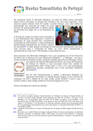 _________________________________________________________________________________ Dec12 _


Na sequência desse 2º Mercado Solidário, em Abril de 2006, foram efetuados
vários outros mercados na Granja dos Ulmeiros nos três anos seguintes, num
total de quinze edições onde foi usada a moeda Granja, com uma média de
participação por mercado na ordem da meia
centena de prossumidores(62). A última edição
do mercado teve lugar em 12 de Dezembro de
2009.

A Granja foi usada em todos esses mercados e
a sua distribuição feita seguindo o critério da
atribuição de uma quantia fixa, inicialmente
estipulada em 400 Granjas, a cada participante
(prossumidor) realizada por um “banco central”
de mercado(63). O valor padrão da Granja foi determinado inicialmente com base
num recurso local e conhecido de todos, os ovos. Ficou estabelecida a
equivalência de valor entre 100 Granjas e uma dúzia de ovos.

Esta iniciativa dos Mercados Solidários veio a ser ampliada em 20 de Fevereiro
de 2010 com a abertura de uma “Mercearia Solidária” – a Pirilampo - em que a
moeda Granja foi também usada. Iniciativa também pioneira em Portugal, contou
               com apoios da Câmara Municipal de Soure, da Junta de Freguesia
               da Granja do Ulmeiro e das sucursais locais das cadeias de
               supermercados Lidl e Pingo Doce, e veio a ter uma participação
               significativa quando comparada com a dos mercados solidários
               efetuados(64).

              Por ter sido descontinuada a AJPaz, a Mercearia Solidária foi
              entretanto encerrada e a moeda Granja chegou ao seu término de
utilização em 2011, depois de ter sido usada assim durante 5 anos o que a
tornava então a mais antiga moeda de trocas portuguesa em uso.

Foram efetuadas três séries de cédulas:




(62) – De acordo com dados apurados (maioritariamente no Relatório de Estágio de Raquel Simões de
       Azevedo, em 2010), foram efetuados quatro mercados em 2006 (29 de Abril, 3 de Junho, 10 de
       Setembro e 25 de Novembro), quatro em 2007 (27 de Maio, em Agosto, 25 de Outubro e 5 de
       Dezembro), dois em 2008 (24 de Maio e 9 de Agosto) e cinco em 2009 (4 de Abril, 6 de Junho, 8 de
       Agosto, 17 de Outubro e 12 de Dezembro). Os mercados efetuados contaram com uma presença média
       de 51 de participantes (prossumidores) que variou entre apenas os 5 elementos (Dezembro de 2007) e os
       159 (Junho de 2006).
(63) – A imagem ao lado refere-se ao “banco” do Mercado de 9 de Agosto de 2008. Imagem retirada do site da
       AJPaz.
(64) – De acordo com o citado Relatório de Estágio de Raquel Simões de Azevedo, participaram nos diferentes
       Mercados realizados no quadriénio 2006 a 2009 apenas um total de 288 elementos; a Mercearia
       envolveu logo, apenas nos seus dois primeiros meses de funcionamento, 72 pessoas e um total de 224
       visitas de trocas.


______________________________________________________________________________ Pág. 38 __
 