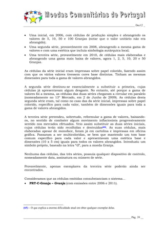 _________________________________________________________________________________ Dec12 _


    Uma inicial, em 2006, com cédulas de produção simples e abrangendo os
     valores de 5, 10, 50 e 100 Granjas (notar que o valor unitário não era
     abrangido);
    Uma segunda série, provavelmente em 2008, abrangendo a mesma gama de
     valores e com uma estética que incluía simbologia autárquica local;
    Uma terceira série, provavelmente em 2010, de cédulas mais elaboradas e
     abrangendo uma gama mais baixa de valores, agora 1, 2, 5, 10, 20 e 50
     Granjas.

As cédulas da série inicial eram impressas sobre papel colorido, fazendo assim
com que os vários valores tivessem cores base distintas. Tinham as mesmas
dimensões para toda a gama de valores abrangidos.

A segunda série destinou-se essencialmente a substituir a primeira, cujas
cédulas já apresentavam algum desgaste. No entanto, até porque a gama de
valores foi a mesma, as cédulas das duas séries chegaram a circular em paralelo
(nomeadamente no 13º Mercado, em 2 de Junho de 2009). As cédulas desta
segunda série eram, tal como no caso das da série inicial, impressas sobre papel
colorido, específico para cada valor, também de dimensões iguais para toda a
gama de valores abrangidos.

A terceira série pretendeu, sobretudo, reformular a gama de valores, baixando-
os, no sentido de combater algum movimento inflacionista progressivamente
sentido nos mercados efetuados. Veio assim substituir as duas séries iniciais,
cujas cédulas terão sido recolhidas e destruídas(65). As suas cédulas, mais
elaboradas apesar de monoface, foram já em cartolina e impressas em oficina
gráfica. Passaram a ser multicoloridas, se bem que mantendo um tom base
comum específico para cada valor e apresentavam uma estética base e
dimensões (10 x 5 cm) iguais para todos os valores abrangidos. Introduziu um
símbolo próprio, baseado na letra “G”, para a moeda Granja.

Nenhuma das cédulas, das três séries, possuía qualquer dispositivo de controlo,
nomeadamente data, assinatura ou número de série.

Provavelmente,         apenas      exemplares        da    terceira    série    poderão   ainda   ser
encontrados.

Consideramos que as cédulas emitidas consubstanciam o sistema...
    PRT-C-Granja – Granja (com emissões entre 2006 e 2011).




(65) – O que explica a enorme dificuldade atual em obter qualquer exemplar delas.


______________________________________________________________________________ Pág. 39 __
 