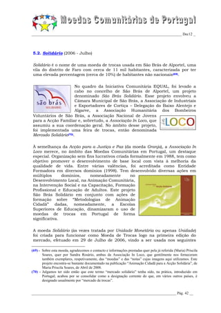 _________________________________________________________________________________ Dec12 _




5.2. Solidário (2006 - Julho)

Solidário é o nome de uma moeda de trocas usada em São Brás de Alportel, uma
vila do distrito de Faro com cerca de 11 mil habitantes, caracterizada por ter
uma elevada percentagem (cerca de 10%) de habitantes não nacionais(69).

                      No quadro da Iniciativa Comunitária EQUAL, foi levado a
                      cabo no concelho de São Brás de Alportel, um projeto
                      denominado São Brás Solidário. Esse projeto envolveu a
                      Câmara Municipal de São Brás, a Associação de Industriais
                      e Exportadores de Cortiça – Delegação do Baixo Alentejo e
                      Algarve, a Associação Humanitária dos Bombeiros
Voluntários de São Brás, a Associação Nacional de Jovens
para a Acção Familiar e, sobretudo, a Associação In Loco, que
assumiu a sua coordenação geral. No âmbito desse projeto,
foi implementada uma feira de trocas, então denominada
Mercado Solidário(70).

À semelhança da Acção para a Justiça e Paz (da moeda Granja), a Associação In
Loco merece, no âmbito das Moedas Comunitárias em Portugal, um destaque
especial. Organização sem fins lucrativos criada formalmente em 1988, tem como
objetivo promover o desenvolvimento de base local com vista à melhoria da
qualidade de vida. Entre várias valências, foi acreditada como Entidade
Formadora em diversos domínios (1998). Tem desenvolvido diversas ações em
múltiplos      domínios,    nomeadamente         no
Desenvolvimento Local, na Animação Comunitária,
na Intervenção Social e na Capacitação, Formação
Profissional e Educação de Adultos. Este projeto
São Brás Solidário em conjunto com ações de
formação sobre “Metodologias de Animação
Cidadã” dadas, nomeadamente, a Escolas
Superiores de Educação, dinamizaram o uso de
moedas de trocas em Portugal de forma
significativa.

A moeda Solidário (às vezes tratada por Unidade Monetária ou apenas Unidade)
foi criada para funcionar como Moeda de Trocas logo na primeira edição do
mercado, efetuado em 29 de Julho de 2006, vindo a ser usada nos seguintes

(69) - Sobre esta moeda, agradecemos o contacto e informações prestadas quer pela já referida (Maria) Priscila
       Soares, quer por Sandra Rosário, ambas da Associação In Loco, que gentilmente nos forneceram
       também exemplares, respetivamente, das “moedas” e das “notas” cujas imagens aqui utilizamos. Este
       projeto encontra-se bastante documentado na publicação “Animação Cidadã para a Acção Solidária”, de
       Maria Priscila Soares, de Abril de 2008.
(70) - Julgamos ter sido então que este termo “mercado solidário” tenha sido, na prática, introduzido em
       Portugal; acabou por se consolidar como a designação corrente do que, em vários outros países, é
       designado usualmente por “mercado de trocas”.


______________________________________________________________________________ Pág. 42 __
 