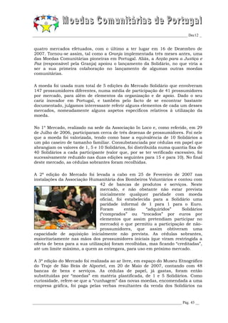 _________________________________________________________________________________ Dec12 _


quatro mercados efetuados, com o último a ter lugar em 16 de Dezembro de
2007. Tornou-se assim, tal como a Granja implementada três meses antes, uma
das Moedas Comunitárias pioneiras em Portugal. Aliás, a Acção para a Justiça e
Paz (responsável pela Granja) apoiou o lançamento da Solidário, no que viria a
ser a sua primeira colaboração no lançamento de algumas outras moedas
comunitárias.

A moeda foi usada num total de 5 edições do Mercado Solidário que envolveram
147 prossumidores diferentes, numa média de participação de 41 prossumidores
por mercado, para além de elementos da organização e de apoio. Dado o seu
cariz inovador em Portugal, e também pelo facto de se encontrar bastante
documentado, julgamos interessante referir alguns elementos de cada um desses
mercados, nomeadamente alguns aspetos específicos relativos à utilização da
moeda.

No 1º Mercado, realizado na sede da Associação In Loco e, como referido, em 29
de Julho de 2006, participaram cerca de três dezenas de prossumidores. Foi nele
que a moeda foi valorizada, tendo como base a equivalência de 10 Solidários a
um pão caseiro de tamanho familiar. Consubstanciada por cédulas em papel que
abrangiam os valores de 1, 5 e 10 Solidários, foi distribuída numa quantia fixa de
40 Solidários a cada participante (valor que, por se ter verificado excessivo, foi
sucessivamente reduzido nas duas edições seguintes para 15 e para 10). No final
deste mercado, as cédulas sobrantes foram recolhidas.

A 2ª edição do Mercado foi levada a cabo em 25 de Fevereiro de 2007 nas
instalações da Associação Humanitária dos Bombeiros Voluntários e contou com
                                42 de bancas de produtos e serviços. Neste
                                mercado, e não obstante não estar prevista
                                inicialmente qualquer paridade com moeda
                                oficial, foi estabelecida para a Solidário uma
                                paridade informal de 1 para 1 para o Euro.
                                Foram        então     “adquiridos”    Solidários
                                (“comprados” ou “trocados” por euros por
                                elementos que assim pretendiam participar no
                                mercado) o que permitiu a participação de não-
                                prossumidores, que assim obtiveram uma
capacidade de aquisição inicialmente não prevista. As cédulas sobrantes,
maioritariamente nas mãos dos prossumidores iniciais (que viram restringida a
oferta de bens para a sua utilização) foram recolhidas, mas ficando “creditadas”,
até um limite máximo, a quem as entregava, para uso em próximo mercado.

A 3ª edição do Mercado foi realizada ao ar livre, em espaço do Museu Etnográfico
do Traje de São Brás de Alportel, em 20 de Maio de 2007, contando com 48
bancas de bens e serviços. As cédulas de papel, já gastas, foram então
substituídas por “moedas” em matéria plastificada, de 1 e 5 Solidários. Como
curiosidade, refere-se que a “cunhagem” das novas moedas, encomendada a uma
empresa gráfica, foi paga pelas verbas resultantes da venda dos Solidários na


______________________________________________________________________________ Pág. 43 __
 