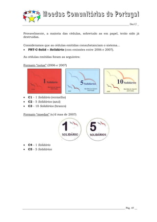 _________________________________________________________________________________ Dec12 _


Provavelmente, a maioria das cédulas, sobretudo as em papel, terão sido já
destruídas.

Consideramos que as cédulas emitidas consubstanciam o sistema...
 PRT-C-Solid – Solidário (com emissões entre 2006 e 2007).

As cédulas emitidas foram as seguintes:

Formato “notas” (2006 e 2007)




   C1 - 1 Solidário (vermelho)
   C2 - 5 Solidários (azul)
   C3 - 10 Solidários (branco)

Formato “moedas” (s/d mas de 2007)




   C4 - 1 Solidário
   C5 - 5 Solidários




______________________________________________________________________________ Pág. 45 __
 