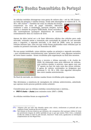 _________________________________________________________________________________ Dec12 _


As cédulas emitidas abrangeram uma gama de valores alta – até às 100 Justas -
na linha da pioneira e vizinha Granja, tendo sido abrangidos os valores de 5, 10,
50 e 100 Justas(77). Também tal como as cédulas de Granja,
consistiram em tiras de papel coloridos, diferentes
conforme o valor. A simbologia, bastante simples, incluía
apenas o símbolo do projeto ESECidadã. Eram monoface e
não contemplavam quaisquer dispositivos de controlo,
nomeadamente data ou número de série.

Apesar da ideia inicial ser a de fazer diferentes edições das cédulas para cada
mercado, evitando assim a transição não controlada de moeda de um mercado
para o seguinte, o segundo mercado, o de Abril de 2008, usou as mesmas
cédulas (mesmo tipo, uma vez que então foram produzidas mais cédulas) que as
usadas no primeiro mercado, de Dezembro de 2007.

Na sua quase totalidade, estas cédulas usadas no primeiro e segundo mercados,
– que consideramos consubstanciar uma “primeira série” com algumas variantes
de cores bases usadas - foram recolhidas pela organização no final dos mesmos.

                                     Para o terceiro e último mercado, o de Junho de
                                     2008, foi elaborada uma série diferente de cédulas,
                                     com estética similar à anterior, mas agora com um
                                     “2” aposto na face de cada uma das novas cédulas.
                                     A gama de valores contemplou os (julgamos que
                                     mesmos) 5, 10, 50 e 100, com algumas alterações
                                     das cores usadas anteriormente.

No final do mercado, as cédulas usadas foram recolhidas pela organização.

Não detetámos a existência de exemplares de cédulas sobreviventes, admitindo
que apenas muito poucas poderão ainda subsistir.

Consideramos que as cédulas emitidas consubstanciam o sistema...
    PRT-C-Justa – Justa (com emissões entre 2007 e 2008).

As cédulas emitidas foram as seguintes(78):




(77) – Julgamos aliás que terão sido efetuados apenas estes valores, similarmente ao praticado pela sua
       congénere Granja, moeda que lhe serviu de guia.
(78) – Não obstante as diversas tentativas que efetuámos, não conseguimos obter quaisquer cédulas de Justas
       que permitissem imagens de melhor qualidade do que as que aqui usamos. Pelos vistos, a estipulada
       recolha das cédulas no final de cada mercado...funcionou! Ainda assim, agradecemos as informações
       complementares de José Miguel Pires.


______________________________________________________________________________ Pág. 48 __
 