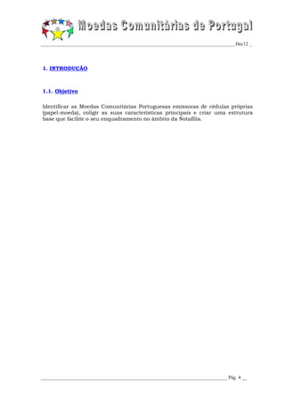 _________________________________________________________________________________ Dec12 _




1. INTRODUÇÃO



1.1. Objetivo

Identificar as Moedas Comunitárias Portuguesas emissoras de cédulas próprias
(papel-moeda), coligir as suas características principais e criar uma estrutura
base que facilite o seu enquadramento no âmbito da Notafilia.




______________________________________________________________________________ Pág. 4 __
 