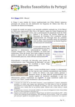 _________________________________________________________________________________ Dec12 _




5.4. Torga (2008 - Março)

A Torga é uma moeda de trocas implementada em Chão Sobral, pequena
povoação de menos de mil habitantes da freguesia de Aldeia das Dez, do
concelho de Oliveira do Hospital.

A moeda foi criada em apoio a um mercado solidário realizado em 16 de Março
de 2008 pela organização Olho Vivo e Pé Ligeiro e apoio da União Progressiva de
Chão Sobral, evento que contou com a participação de população local de Chão
                               Sobral e de alunos da Escola Superior de
                               Educação de Coimbra. Foi a primeira moeda
                               implementada em Portugal fora do contexto
                               escolar mas como resultado direto de formação
                               nele recebida, concretamente na Escola Superior
                               de Educação de Coimbra(79).

                                O mercado solidário foi
                                essencialmente de bens
agrícolas e alimentares, salientando-se também o
curioso “Cheque de 1 hora de trabalho”, na linha das
conhecidas “troca de horas” bem mais vulgares noutros
países e objeto até de sistemas de moedas de trocas
vocacionados para tal, como referido anteriormente (80).

Antecedendo o mercado, foi efetuada uma sessão de
esclarecimento, uma “Assembleia de Mercado”, em que
                        foi escolhido o nome Torga
                        para a moeda.

                          Torga, o nome escolhido para a moeda, é a designação
                          de um tipo de urze, arbusto normalmente com menos
                          de 1 metro de altura e de cujas raízes, grossas e
                          bastante duras, se pode fabricar artesanalmente um
                          carvão vegetal de excelente qualidade, o que era
efetivamente prática tradicional na região(81). A torga constituía assim um
recurso, um “valor”, usado localmente e daí esta escolha.

(79) – A iniciativa do evento foi de João Pedro Gonçalves, a quem agradecemos o contacto, informações
       prestadas e as cédulas cujas imagens aqui apresentamos. Era então aluno do Curso de Animação
       Socioeducativa na Escola Superior de Educação de Coimbra e, cerca de 3 meses antes, tinha tido a
       experiência com a moeda Justa na sua primeira edição. Sabemos estar a tentar reativar a moeda
       atualmente...
(80) – As imagens que se inserem, a do mercado solidário e a do cartaz de divulgação do evento, foram obtidas
       no site www.olhovivoepeligeiro.chaosobral.org.
(81) – Julgamos curioso referir que o pseudónimo “Miguel Torga”, de Adolfo Correia da Rocha (1907 – 1995),
       um dos mais conhecidos poetas portugueses, está relacionado com isto mesmo; “Torga” foi escolhido
       pelo poeta por, segundo as suas próprias palavras, “... ser uma planta transmontana, urze campestre,


______________________________________________________________________________ Pág. 50 __
 