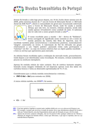 _________________________________________________________________________________ Dec12 _


dessas foi levada a cabo logo pouco depois, em 18 de Junho desse mesmo ano de
2008, pelos mesmos alunos do 1º ano do Curso de Educação Social: o I Mercado
Social da ESE Faro(89), aberto à comunidade em geral mas vocacionado sobretudo
                 para o Curso de Educação Social, onde foi usada a moeda
                 Abraço, que não teve, no entanto, cédulas próprias, tendo sido
                 usada apenas virtualmente como unidade de valor. E sabemos
                 não ter sido este a único projeto levado a cabo(90)...

                  O nome escolhido para a moeda – Sol – deriva de “Solidário”,
                  termo carregado de significado neste contexto (e até o nome da
                  moeda pioneira da vizinha São Brás de Alportel), mas foi
escolhido também pelas características e sentimentos positivos, nomeadamente
“alegria”, associados ao termo. A valorização do Sol foi efetuada em grupo
relativamente a um “objeto padrão”, passando então cada participante a
“valorizar” em Sol – ou seja em termos relativos face ao objeto padrão escolhido -
o bem ou serviço que apresentou para mercado.

As cédulas foram recolhidas após a realização do mercado tendo, provavelmente,
vindo depois a ser distribuídas como recordação. No entanto, cremos subsistirem
poucos ou nenhuns exemplares.

Apenas foi emitida cédula de valor unitário. Era de estética bastante simples,
baseada numa imagem estilizada do sol impressa apenas num dos lados em
cartolina branca e tinha as dimensões aproximadas de 9 x 4 cm.

Consideramos que a cédula emitida consubstancia o sistema...
    PRT-C-Sol – Sol (com emissão em 2008).

A única cédula emitida, em 2008(91), foi assim...




    C1 – 1 Sol



(89) – Cujo bem apelativo logótipo se mostra junto, também obtido em www.ese-educasocial.blogspot.com.
(90) – Por exemplo, o projeto que envolveu a criação da moeda Aleixo (que abordaremos adiante) foi levado a
       cabo por Tatiana Queirós, uma das frequentadoras desta ação de formação em que a Sol foi criada.
(91) – Apesar dos diversos contactos efetuados, não nos foi possível obter qualquer cédula da Sol. Mesmo a
       obtenção de imagens foi bastante difícil; a única que obtivemos, e que aqui se reproduz, deve-se à já
       referida Patrícia Populaire.


______________________________________________________________________________ Pág. 55 __
 