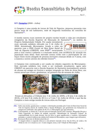 _________________________________________________________________________________ Dec12 _




5.7. Campino (2008 - Julho)

A Campino é uma moeda de trocas de Vale de Figueira, pequena povoação com
pouco mais de mil habitantes, sede de freguesia homónima do concelho de
Santarém(92).

A moeda nasceu num contexto de projeto escolar levado a cabo por estudantes
estagiários da Escola Superior de Educação de Santarém(93), no âmbito do
Projecto Solidariedade Cidadã. Foi usada inicialmente
num mercado solidário efetuado em 5 de Julho de
2008, denominado Mercampino, levado a cabo em
parceria com a IPSS Centro de Bem Estar Social de
Vale de Figueira (CBESVF), uma IPSS(94) vocacionada
para a luta contra a pobreza e a exclusão social, com incidência de atuação em
população mais idosa. Esse mercado contou então com a participação de um
leque etário muito alargado de pessoas (inclusive crianças desde os 4 anos), com
a maioria a serem utentes do referido Centro(95).

A Campino tem continuado a ser usada em edições seguintes da Mercampino.
Este mercado solidário tem vindo a ser realizado anualmente, agora pelo
CBESVF em parceria com a Escola Superior de Santarém (normalmente através
de alunas em estágio no Centro) e sempre integrado na Feira do Arroz Doce, um
evento anual que ocorre, geralmente, no primeiro fim-de-semana de Julho.




 Foram já efetuadas a II Edição (em 4 de Julho de 2009), a III (em 3 de Julho de
2010), a IV (em 9 de Julho de 2011) e a V (em 7 de Julho de 2012), o que faz da
Campino a mais antiga moeda de trocas ativa em Portugal.


(92) – Sobre esta moeda, agradecemos o contacto e informações prestadas pelo Centro de Bem Estar Social de
       Vale de Figueira através de Anabela Pinto e Susana Rodrigues, que gentilmente nos forneceram as
       imagens do certificado e das cédulas do III, IV e V Mercampino que aqui utilizamos.
(93) – Concretamente, as alunas do 2º ano do curso de Educação Social Carla Lourenço, Margarida Oliveira e
       Vânia Figueiredo, no âmbito da unidade curricular “Metodologias de Animação Cultural” da
       responsabilidade da já citada docente Ana da Silva (a quem agradecemos o contacto, informações
       prestadas e a amável cedência das cédulas da II edição do Mercampino, cujas imagens aqui utilizamos).
(94) – Instituição Particular de Solidariedade Social.
(95) – A imagem abaixo à esquerda refere-se a este primeiro mercado (vê-se Ana da Silva, de verde) e foi
       obtida no site www.tintafresca.net. A outra imagem, nossa, é da V Edição do Mercampino.


______________________________________________________________________________ Pág. 56 __
 