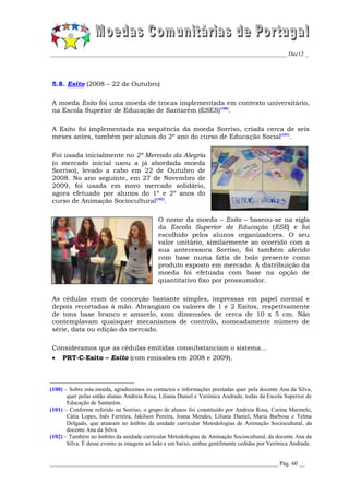 _________________________________________________________________________________ Dec12 _




5.8. Esito (2008 – 22 de Outubro)

A moeda Esito foi uma moeda de trocas implementada em contexto universitário,
na Escola Superior de Educação de Santarém (ESES)(100).

A Esito foi implementada na sequência da moeda Sorriso, criada cerca de seis
meses antes, também por alunos do 2º ano do curso de Educação Social(101).

Foi usada inicialmente no 2º Mercado da Alegria
(o mercado inicial usou a já abordada moeda
Sorriso), levado a cabo em 22 de Outubro de
2008. No ano seguinte, em 27 de Novembro de
2009, foi usada em novo mercado solidário,
agora efetuado por alunos do 1º e 2º anos do
curso de Animação Sociocultural(102).

                                            O nome da moeda – Esito – baseou-se na sigla
                                            da Escola Superior de Educação (ESE) e foi
                                            escolhido pelos alunos organizadores. O seu
                                            valor unitário, similarmente ao ocorrido com a
                                            sua antecessora Sorriso, foi também aferido
                                            com base numa fatia de bolo presente como
                                            produto exposto em mercado. A distribuição da
                                            moeda foi efetuada com base na opção de
                                            quantitativo fixo por prossumidor.

As cédulas eram de conceção bastante simples, impressas em papel normal e
depois recortadas à mão. Abrangiam os valores de 1 e 2 Esitos, respetivamente
de tons base branco e amarelo, com dimensões de cerca de 10 x 5 cm. Não
contemplavam quaisquer mecanismos de controlo, nomeadamente número de
série, data ou edição do mercado.

Consideramos que as cédulas emitidas consubstanciam o sistema...
    PRT-C-Esito – Esito (com emissões em 2008 e 2009).



(100) – Sobre esta moeda, agradecemos os contactos e informações prestadas quer pela docente Ana da Silva,
       quer pelas então alunas Andreia Rosa, Liliana Daniel e Verónica Andrade, todas da Escola Superior de
       Educação de Santarém.
(101) – Conforme referido na Sorriso, o grupo de alunos foi constituído por Andreia Rosa, Carina Marmelo,
       Cátia Lopes, Inês Ferreira, Jakilson Pereira, Joana Mendes, Liliana Daniel, Maria Barbosa e Telma
       Delgado, que atuaram no âmbito da unidade curricular Metodologias de Animação Sociocultural, da
       docente Ana da Silva.
(102) – Também no âmbito da unidade curricular Metodologias de Animação Sociocultural, da docente Ana da
       Silva. É desse evento as imagens ao lado e em baixo, ambas gentilmente cedidas por Verónica Andrade.


______________________________________________________________________________ Pág. 60 __
 