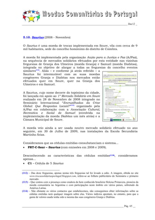 _________________________________________________________________________________ Dec12 _




5.10. Saurius (2008 - Novembro)

O Saurius é uma moeda de trocas implementada em Soure, vila com cerca de 9
mil habitantes, sede do concelho homónimo do distrito de Coimbra.

A moeda foi implementada pela organização Acção para a Justiça e Paz (AJPaz),
na sequência de mercados solidários efetuados por esta entidade nas vizinhas
freguesias de Granja dos Ulmeiros (moeda Granja) e Samuel (moeda Diabitas),
integrada no objetivo de alargar a todas as freguesias do concelho eventos
similares(112). Aliás – e conforme já atrás referido – a
Saurius foi intermutável com as suas moedas
congéneres Granja e Diabitas nos mercados então
efetuados quer em Soure, quer na Granja dos
Ulmeiros e em Samuel.

A Saurius, cujo nome decorre do topónimo da cidade,
foi lançada em apoio ao 1º Mercado Solidário em Soure
realizado em 28 de Novembro de 2008 integrado no
Seminário Internacional “Encruzilhadas da Crise
Global: Que Respostas Locais?”(113) organizado pela
AJPaz em colaboração com a Associação Cultural,
Recreativa e Social de Samuel (envolvida na
implementação da moeda Diabitas um mês atrás) e a
Câmara Municipal de Soure.

A moeda veio ainda a ser usada noutro mercado solidário efetuado no ano
seguinte, em 30 de Julho de 2009, nas instalações da Escola Secundária
Martinho Árias.

Consideramos que as cédulas emitidas consubstanciam o sistema...
    PRT-C-Saur – Saurius (com emissões em 2008 e 2009).

Desconhecendo as características das cédulas emitidas(114), consideramos
apenas...
    C1 – Cédula de 5 Saurius


(112) – Das doze freguesias, apenas nestas três freguesias tal foi levado a cabo. A imagem, obtida no site
       www.trocassolidariasportugal.blogspot.com, refere-se ao folheto publicitário do Seminário e primeiro
       mercado.
(113) – Que contou com a presença como oradora da bem conhecida brasileira Heloisa Primavera, pioneira da
       moeda comunitária na Argentina e com participações neste âmbito em vários países, sobretudo da
       América Latina.
(114) – Não obstante os vários contactos que estabelecemos, não conseguimos obter informações sobre as
       cédulas emitidas nem qualquer imagem sobre elas. Vários indícios apontam, no entanto, para que a
       gama de valores usada tenha sido a mesma das suas congéneres Granja e Diabitas.


______________________________________________________________________________ Pág. 65 __
 