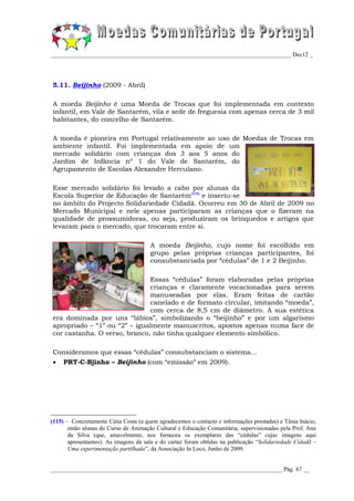 _________________________________________________________________________________ Dec12 _




5.11. Beijinho (2009 - Abril)

A moeda Beijinho é uma Moeda de Trocas que foi implementada em contexto
infantil, em Vale de Santarém, vila e sede de freguesia com apenas cerca de 3 mil
habitantes, do concelho de Santarém.

A moeda é pioneira em Portugal relativamente ao uso de Moedas de Trocas em
ambiente infantil. Foi implementada em apoio de um
mercado solidário com crianças dos 3 aos 5 anos do
Jardim de Infância nº 1 do Vale de Santarém, do
Agrupamento de Escolas Alexandre Herculano.

Esse mercado solidário foi levado a cabo por alunas da
Escola Superior de Educação de Santarém(115) e inseriu-se
no âmbito do Projecto Solidariedade Cidadã. Ocorreu em 30 de Abril de 2009 no
Mercado Municipal e nele apenas participaram as crianças que o fizeram na
qualidade de prossumidoras, ou seja, produziram os brinquedos e artigos que
levaram para o mercado, que trocaram entre si.

                                       A moeda Beijinho, cujo nome foi escolhido em
                                       grupo pelas próprias crianças participantes, foi
                                       consubstanciada por “cédulas” de 1 e 2 Beijinho.

                              Essas “cédulas” foram elaboradas pelas próprias
                              crianças e claramente vocacionadas para serem
                              manuseadas por elas. Eram feitas de cartão
                              canelado e de formato circular, imitando “moeda”,
                              com cerca de 8,5 cm de diâmetro. A sua estética
era dominada por uns “lábios”, simbolizando o “beijinho” e por um algarismo
apropriado – “1” ou “2” – igualmente manuscritos, apostos apenas numa face de
cor castanha. O verso, branco, não tinha qualquer elemento simbólico.

Consideramos que essas “cédulas” consubstanciam o sistema...
    PRT-C-Bjinho – Beijinho (com “emissão” em 2009).




(115) – Concretamente Cátia Costa (a quem agradecemos o contacto e informações prestadas) e Tânia Inácio,
       então alunas do Curso de Animação Cultural e Educação Comunitária, supervisionadas pela Prof. Ana
       da Silva (que, amavelmente, nos forneceu os exemplares das “cédulas” cujas imagens aqui
       apresentamos). As imagens da sala e do cartaz foram obtidas na publicação “Solidariedade Cidadã –
       Uma experimentação partilhada”, da Associação In Loco, Junho de 2009.


______________________________________________________________________________ Pág. 67 __
 