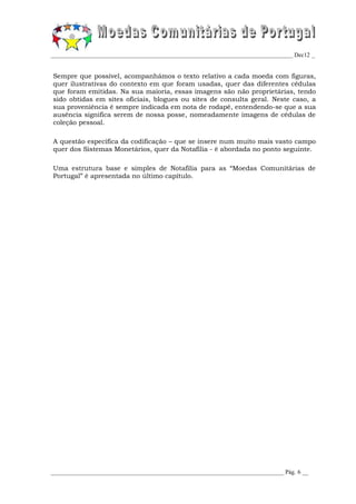 _________________________________________________________________________________ Dec12 _


Sempre que possível, acompanhámos o texto relativo a cada moeda com figuras,
quer ilustrativas do contexto em que foram usadas, quer das diferentes cédulas
que foram emitidas. Na sua maioria, essas imagens são não proprietárias, tendo
sido obtidas em sites oficiais, blogues ou sites de consulta geral. Neste caso, a
sua proveniência é sempre indicada em nota de rodapé, entendendo-se que a sua
ausência significa serem de nossa posse, nomeadamente imagens de cédulas de
coleção pessoal.

A questão específica da codificação – que se insere num muito mais vasto campo
quer dos Sistemas Monetários, quer da Notafilia - é abordada no ponto seguinte.

Uma estrutura base e simples de Notafilia para as “Moedas Comunitárias de
Portugal” é apresentada no último capítulo.




______________________________________________________________________________ Pág. 6 __
 