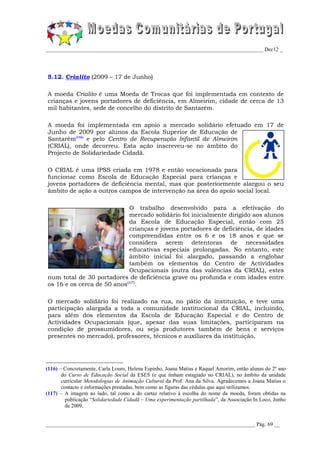 _________________________________________________________________________________ Dec12 _




5.12. Crialito (2009 – 17 de Junho)

A moeda Crialito é uma Moeda de Trocas que foi implementada em contexto de
crianças e jovens portadores de deficiência, em Almeirim, cidade de cerca de 13
mil habitantes, sede de concelho do distrito de Santarém.

A moeda foi implementada em apoio a mercado solidário efetuado em 17 de
Junho de 2009 por alunos da Escola Superior de Educação de
Santarém(116) e pelo Centro de Recuperação Infantil de Almeirim
(CRIAL), onde decorreu. Esta ação inscreveu-se no âmbito do
Projecto de Solidariedade Cidadã.

O CRIAL é uma IPSS criada em 1978 e então vocacionada para
funcionar como Escola de Educação Especial para crianças e
jovens portadores de deficiência mental, mas que posteriormente alargou o seu
âmbito de ação a outros campos de intervenção na área do apoio social local.

                            O trabalho desenvolvido para a efetivação do
                            mercado solidário foi inicialmente dirigido aos alunos
                            da Escola de Educação Especial, então com 25
                            crianças e jovens portadores de deficiência, de idades
                            compreendidas entre os 6 e os 18 anos e que se
                            considera serem detentoras de necessidades
                            educativas especiais prolongadas. No entanto, este
                            âmbito inicial foi alargado, passando a englobar
                            também os elementos do Centro de Actividades
                            Ocupacionais (outra das valências da CRIAL), estes
num total de 30 portadores de deficiência grave ou profunda e com idades entre
os 16 e os cerca de 50 anos(117).

O mercado solidário foi realizado na rua, no pátio da instituição, e teve uma
participação alargada a toda a comunidade institucional da CRIAL, incluindo,
para além dos elementos da Escola de Educação Especial e do Centro de
Actividades Ocupacionais (que, apesar das suas limitações, participaram na
condição de prossumidores, ou seja produtores também de bens e serviços
presentes no mercado), professores, técnicos e auxiliares da instituição.




(116) – Concretamente, Carla Louro, Helena Espinho, Joana Matias e Raquel Amorim, então alunas do 2º ano
       do Curso de Educação Social da ESES (e que tinham estagiado no CRIAL), no âmbito da unidade
       curricular Metodologias de Animação Cultural da Prof. Ana da Silva. Agradecemos a Joana Matias o
       contacto e informações prestadas, bem como as figuras das cédulas que aqui utilizamos.
(117) – A imagem ao lado, tal como a do cartaz relativo à escolha do nome da moeda, foram obtidas na
         publicação “Solidariedade Cidadã – Uma experimentação partilhada”, da Associação In Loco, Junho
         de 2009.


______________________________________________________________________________ Pág. 69 __
 