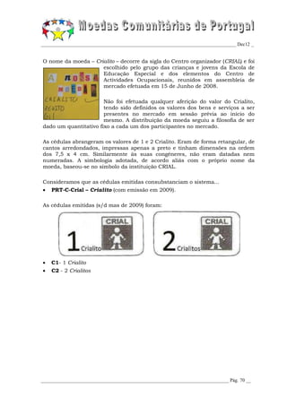 _________________________________________________________________________________ Dec12 _


O nome da moeda – Crialito – decorre da sigla do Centro organizador (CRIAL) e          foi
                     escolhido pelo grupo das crianças e jovens da Escola              de
                     Educação Especial e dos elementos do Centro                       de
                     Actividades Ocupacionais, reunidos em assembleia                  de
                     mercado efetuada em 15 de Junho de 2008.

                       Não foi efetuada qualquer aferição do valor do Crialito,
                       tendo sido definidos os valores dos bens e serviços a ser
                       presentes no mercado em sessão prévia ao início do
                       mesmo. A distribuição da moeda seguiu a filosofia de ser
dado um quantitativo fixo a cada um dos participantes no mercado.

As cédulas abrangeram os valores de 1 e 2 Crialito. Eram de forma retangular, de
cantos arredondados, impressas apenas a preto e tinham dimensões na ordem
dos 7,5 x 4 cm. Similarmente às suas congéneres, não eram datadas nem
numeradas. A simbologia adotada, de acordo aliás com o próprio nome da
moeda, baseou-se no símbolo da instituição CRIAL.

Consideramos que as cédulas emitidas consubstanciam o sistema...
 PRT-C-Crial – Crialito (com emissão em 2009).

As cédulas emitidas (s/d mas de 2009) foram:




   C1- 1 Crialito
   C2 - 2 Crialitos




______________________________________________________________________________ Pág. 70 __
 