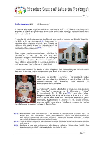 _________________________________________________________________________________ Dec12 _




5.13. Morango (2009 – 26 de Junho)

A moeda Morango, implementada em Santarém pouco depois da sua congénere
Beijinho, é outra das primeiras moedas de trocas em Portugal vocacionadas para
ambiente infantil.

A moeda foi implementada no âmbito de um projeto escolar da Escola Superior
de Educação de Santarém(118), integrado no
Projecto Solidariedade Cidadã, no Jardim de
Infância da Santa Casa da Misericórdia de
Santarém Os Amiguinhos(119).

Esse projeto escolar consistiu em trabalhos de
preparação e execução de um mercado
solidário dirigido essencialmente às crianças
da sala dos 5 anos desse estabelecimento,
mas aberto igualmente a acompanhantes e
outras pessoas que quisessem participar.

O mercado solidário foi levado a cabo integrado nas comemorações anuais locais
Festa da Amizade, tendo-se realizado em 26 de Junho de 2009.

                                O nome da moeda - Morango - foi escolhido pelas
                                crianças participantes, tal como a estética das cédulas
                                (essencialmente, um morango), cujo desenho foi
                                também efetuado por elas.

                      As “cédulas”, muito adaptadas a crianças, consistiram
                      de “moedas” (circulares) de 1 Morango e “notas”
                      (retangulares) de 2 Morango(120), com dimensões,
                      respetivamente, de 8 cm de diâmetro e de 8 x 12 cm.
                      Foram feitas com base nos desenhos efetuados pelas
                      crianças, digitalizados e impressos em papel branco,
                      que era então recortado e colado em pedaços de cartão
canelado com o mesmo formato e dimensões.




(118) – Concretamente, pelos então alunos do 2º ano do curso de Educação Social Alexandra Silva, Ana
        Coelho, Luís Costa, Maria Beatriz Cardoso, Mónica Raimundo e Sílvia Pires, supervisionadas pela
        Prof. Ana da Silva (a quem agradecemos o contacto e informações prestadas, bem como o exemplar
        da cédula de 1 Morango cuja imagem aqui utilizamos).
(119) – A que se refere a imagem ao lado, obtida no site oficial da Santa Casa da Misericórdia de Santarém,
        www.scms.pt.
(120) – Conforme se pode notar na imagem ao lado, obtida na publicação “Solidariedade Cidadã – Uma
        experimentação partilhada”, da Associação In Loco, Junho de 2009.


______________________________________________________________________________ Pág. 71 __
 