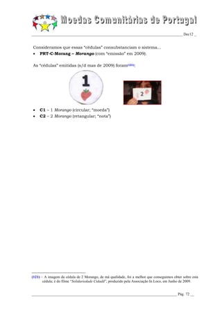 _________________________________________________________________________________ Dec12 _


Consideramos que essas “cédulas” consubstanciam o sistema...
    PRT-C-Morang – Morango (com “emissão” em 2009).

As “cédulas” emitidas (s/d mas de 2009) foram(121):




    C1 – 1 Morango (circular; “moeda”)
    C2 – 2 Morango (retangular; “nota”)




(121) – A imagem da cédula de 2 Morango, de má qualidade, foi a melhor que conseguimos obter sobre esta
       cédula; é do filme “Solidariedade Cidadã”, produzido pela Associação In Loco, em Junho de 2009.


______________________________________________________________________________ Pág. 72 __
 