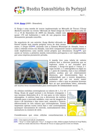 _________________________________________________________________________________ Dec12 _




5.14. Swap (2009 - Dezembro)

O Swap é uma moeda de trocas implementada no Mercado de Trocas (“Swap
Market”) inserido no evento “Mercado de Natal Amigo da Terra” levado a cabo de
11 a 19 de Dezembro de 2009 em Almada, cidade com
quase 170 mil habitantes e sede de um pequeno mas
densamente povoado concelho.

Na sequência de um anterior Swap Market efetuado no
Estoril (ainda sem moeda própria) cerca de dois meses
antes, o Grupo GCI(122), atuando com a Câmara Municipal de Almada, levou a
cabo o referido evento em Almada, com forte componente social e ambientalista e
onde implementou uma moeda social própria que denominou Swap(123), que
assim se tornou a primeira moeda comunitária portuguesa a ser implementada
por uma empresa puramente privada.

                                      A moeda teve uma tabela de valores
                                      própria face a diversos produtos que se
                                      esperava virem a ser trocados (por
                                      exemplo, 1 Swap era igual a 1 lenço, a 1
                                      capa escolar, a 1 esferográfica ou lápis ou
                                      a 1 pano de cozinha), mas a sua utilidade
                                      prática acabou por ser relativamente
                                      diminuta, por desnecessária face à
                                      solidariedade que o evento despoletou,
                                      acabando por ser em muito maior
                                      número e valor o que as pessoas levavam
                                      face ao que pretendiam obter, sobrando
até muitos itens encaminhados para instituições de solidariedade social.

As cédulas emitidas contemplaram os valores de 1, 5 e 10
Swap. Eram de papel normal e em formato retangular e
nas mesmas dimensões (6 x 12 cm) para os três valores
abrangidos. A estética base era a decorrente da estética
adotada para o mercado solidário, com uso de imagens de
ténis e de bicicletas e das cores azul, amarela e branca,
diferenciando os três valores que contemplavam. Foram
impressas apenas numa única face e não contemplaram
quaisquer mecanismos de controlo, nomeadamente data,
assinatura ou número de série.

Consideramos         que    estas    cédulas      consubstanciam o

(122) – Uma empresa privada de consultadoria.
(123) – “Swap” é o termo inglês para “Troca”. A imagem ao lado, obtida na página facebook do Swap Market,
       refere-se à tenda onde decorreu o Mercado de Trocas no espaço geral do evento em Almada.


______________________________________________________________________________ Pág. 73 __
 